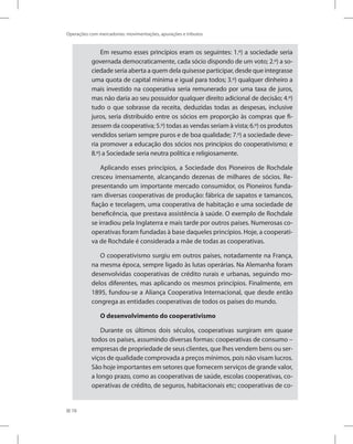 78
Operações com mercadorias: movimentações, apurações e tributos
Em resumo esses princípios eram os seguintes: 1.º) a sociedade seria
governada democraticamente, cada sócio dispondo de um voto; 2.º) a so-
ciedade seria aberta a quem dela quisesse participar, desde que integrasse
uma quota de capital mínima e igual para todos; 3.º) qualquer dinheiro a
mais investido na cooperativa seria remunerado por uma taxa de juros,
mas não daria ao seu possuidor qualquer direito adicional de decisão; 4.º)
tudo o que sobrasse da receita, deduzidas todas as despesas, inclusive
juros, seria distribuído entre os sócios em proporção às compras que fi-
zessem da cooperativa; 5.º) todas as vendas seriam à vista; 6.º) os produtos
vendidos seriam sempre puros e de boa qualidade; 7.º) a sociedade deve-
ria promover a educação dos sócios nos princípios do cooperativismo; e
8.º) a Sociedade seria neutra política e religiosamente.
Aplicando esses princípios, a Sociedade dos Pioneiros de Rochdale
cresceu imensamente, alcançando dezenas de milhares de sócios. Re-
presentando um importante mercado consumidor, os Pioneiros funda-
ram diversas cooperativas de produção: fábrica de sapatos e tamancos,
fiação e tecelagem, uma cooperativa de habitação e uma sociedade de
beneficência, que prestava assistência à saúde. O exemplo de Rochdale
se irradiou pela Inglaterra e mais tarde por outros países. Numerosas co-
operativas foram fundadas à base daqueles princípios. Hoje, a cooperati-
va de Rochdale é considerada a mãe de todas as cooperativas.
O cooperativismo surgiu em outros países, notadamente na França,
na mesma época, sempre ligado às lutas operárias. Na Alemanha foram
desenvolvidas cooperativas de crédito rurais e urbanas, seguindo mo-
delos diferentes, mas aplicando os mesmos princípios. Finalmente, em
1895, fundou-se a Aliança Cooperativa Internacional, que desde então
congrega as entidades cooperativas de todos os países do mundo.
O desenvolvimento do cooperativismo
Durante os últimos dois séculos, cooperativas surgiram em quase
todos os países, assumindo diversas formas: cooperativas de consumo –
empresas de propriedade de seus clientes, que lhes vendem bens ou ser-
viços de qualidade comprovada a preços mínimos, pois não visam lucros.
São hoje importantes em setores que fornecem serviços de grande valor,
a longo prazo, como as cooperativas de saúde, escolas cooperativas, co-
operativas de crédito, de seguros, habitacionais etc; cooperativas de co-
 