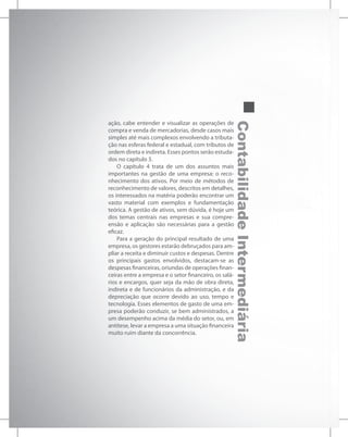Contabilidade
Intermediária
ação, cabe entender e visualizar as operações de
compra e venda de mercadorias, desde casos mais
simples até mais complexos envolvendo a tributa-
ção nas esferas federal e estadual, com tributos de
ordem direta e indireta. Esses pontos serão estuda-
dos no capítulo 3.
O capítulo 4 trata de um dos assuntos mais
importantes na gestão de uma empresa: o reco-
nhecimento dos ativos. Por meio de métodos de
reconhecimento de valores, descritos em detalhes,
os interessados na matéria poderão encontrar um
vasto material com exemplos e fundamentação
teórica. A gestão de ativos, sem dúvida, é hoje um
dos temas centrais nas empresas e sua compre-
ensão e aplicação são necessárias para a gestão
eficaz.
Para a geração do principal resultado de uma
empresa, os gestores estarão debruçados para am-
pliar a receita e diminuir custos e despesas. Dentre
os principais gastos envolvidos, destacam-se as
despesas financeiras, oriundas de operações finan-
ceiras entre a empresa e o setor financeiro, os salá-
rios e encargos, quer seja da mão de obra direta,
indireta e de funcionários da administração, e da
depreciação que ocorre devido ao uso, tempo e
tecnologia. Esses elementos de gasto de uma em-
presa poderão conduzir, se bem administrados, a
um desempenho acima da média do setor, ou, em
antítese, levar a empresa a uma situação financeira
muito ruim diante da concorrência.
 