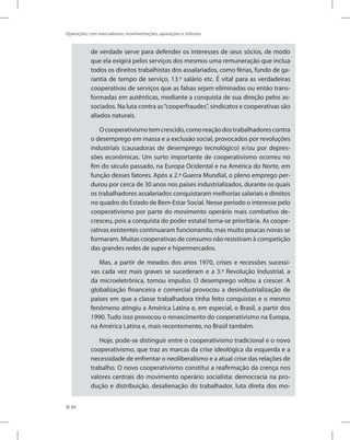 80
Operações com mercadorias: movimentações, apurações e tributos
de verdade serve para defender os interesses de seus sócios, de modo
que ela exigirá pelos serviços dos mesmos uma remuneração que inclua
todos os direitos trabalhistas dos assalariados, como férias, fundo de ga-
rantia de tempo de serviço, 13.º salário etc. É vital para as verdadeiras
cooperativas de serviços que as falsas sejam eliminadas ou então trans-
formadas em autênticas, mediante a conquista de sua direção pelos as-
sociados. Na luta contra as“cooperfraudes”, sindicatos e cooperativas são
aliados naturais.
Ocooperativismotemcrescido,comoreaçãodostrabalhadorescontra
o desemprego em massa e a exclusão social, provocados por revoluções
industriais (causadoras de desemprego tecnológico) e/ou por depres-
sões econômicas. Um surto importante de cooperativismo ocorreu no
fim do século passado, na Europa Ocidental e na América do Norte, em
função desses fatores. Após a 2.ª Guerra Mundial, o pleno emprego per-
durou por cerca de 30 anos nos países industrializados, durante os quais
os trabalhadores assalariados conquistaram melhorias salariais e direitos
no quadro do Estado de Bem-Estar Social. Nesse período o interesse pelo
cooperativismo por parte do movimento operário mais combativo de-
cresceu, pois a conquista do poder estatal torna-se prioritária. As coope-
rativas existentes continuaram funcionando, mas muito poucas novas se
formaram. Muitas cooperativas de consumo não resistiram à competição
das grandes redes de super e hipermercados.
Mas, a partir de meados dos anos 1970, crises e recessões sucessi-
vas cada vez mais graves se sucederam e a 3.ª Revolução Industrial, a
da microeletrônica, tomou impulso. O desemprego voltou a crescer. A
globalização financeira e comercial provocou a desindustrialização de
países em que a classe trabalhadora tinha feito conquistas e o mesmo
fenômeno atingiu a América Latina e, em especial, o Brasil, a partir dos
1990. Tudo isso provocou o renascimento do cooperativismo na Europa,
na América Latina e, mais recentemente, no Brasil também.
Hoje, pode-se distinguir entre o cooperativismo tradicional e o novo
cooperativismo, que traz as marcas da crise ideológica da esquerda e a
necessidade de enfrentar o neoliberalismo e a atual crise das relações de
trabalho. O novo cooperativismo constitui a reafirmação da crença nos
valores centrais do movimento operário socialista: democracia na pro-
dução e distribuição, desalienação do trabalhador, luta direta dos mo-
 