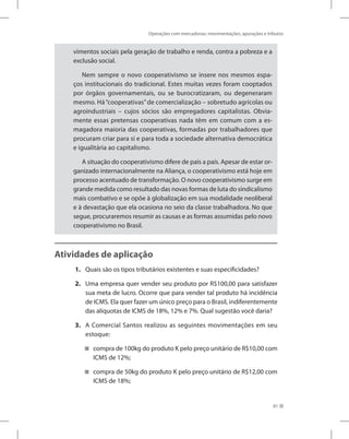 Operações com mercadorias: movimentações, apurações e tributos
81
vimentos sociais pela geração de trabalho e renda, contra a pobreza e a
exclusão social.
Nem sempre o novo cooperativismo se insere nos mesmos espa-
ços institucionais do tradicional. Estes muitas vezes foram cooptados
por órgãos governamentais, ou se burocratizaram, ou degeneraram
mesmo. Há“cooperativas”de comercialização – sobretudo agrícolas ou
agroindustriais – cujos sócios são empregadores capitalistas. Obvia-
mente essas pretensas cooperativas nada têm em comum com a es-
magadora maioria das cooperativas, formadas por trabalhadores que
procuram criar para si e para toda a sociedade alternativa democrática
e igualitária ao capitalismo.
A situação do cooperativismo difere de país a país. Apesar de estar or-
ganizado internacionalmente na Aliança, o cooperativismo está hoje em
processo acentuado de transformação. O novo cooperativismo surge em
grande medida como resultado das novas formas de luta do sindicalismo
mais combativo e se opõe à globalização em sua modalidade neoliberal
e à devastação que ela ocasiona no seio da classe trabalhadora. No que
segue, procuraremos resumir as causas e as formas assumidas pelo novo
cooperativismo no Brasil.
Atividades de aplicação
1. Quais são os tipos tributários existentes e suas especificidades?
2. Uma empresa quer vender seu produto por R$100,00 para satisfazer
sua meta de lucro. Ocorre que para vender tal produto há incidência
de ICMS. Ela quer fazer um único preço para o Brasil, indiferentemente
das alíquotas de ICMS de 18%, 12% e 7%. Qual sugestão você daria?
3. A Comercial Santos realizou as seguintes movimentações em seu
estoque:
compra de 100kg do produto K pelo preço unitário de R$10,00 com


ICMS de 12%;
compra de 50kg do produto K pelo preço unitário de R$12,00 com


ICMS de 18%;
 