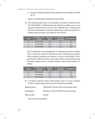 82
Operações com mercadorias: movimentações, apurações e tributos
venda de 120kg do produto K pelo dobro do custo médio com ICMS


de 7%.
Apure o resultado pelo método do custo médio.
4. Uma empresa apresentou um resultado de vendas no último ano de
R$12.000.000,00. A administração da empresa acredita que no ano
seguinte poderá crescer cerca de 25%. Sabendo que a empresa tem
três linhas de produtos, conforme tabela abaixo, avalie em qual linha a
empresa deverá centrar suas ações de crescimento.
Linha
Vendas ano
anterior
Margem
Bruta
Despesas
Comerciais
Propaganda
A R$2.500.000,00 10% 5% 5%
B R$2.500.000,00 25% 5% 8%
C R$7.000.000,00 35% 8% 10%
Obs.: As despesas com propaganda e as despesas comerciais incidem
sobre o valor das vendas. O mercado em que a empresa atua absorve
toda e qualquer produção da empresa e de seus concorrentes. A mar-
gem bruta é a diferença entre o preço de venda e o custo de fabricação
(incluindo matéria prima, materiais indiretos, mão de obra direta e in-
direta).
Linha
Vendas ano
anterior
Margem
Bruta
Despesas
Comerciais
Propaganda
A R$2.500.000,00 10% 5% 5%
B R$2.500.000,00 25% 5% 8%
C R$7.000.000,00 35% 8% 10%
5. A empresa Laticínio Chupa Cabra deseja lançar um novo produto.
Os itens a seguir fazem parte do custo variável por unidade:
Matéria-prima		 R$30,00 (há 12% de ICMS incluso neste valor)
Embalagem		 R$2,50 (há 18% de ICMS incluso neste valor)
Mão de obra		 R$3,00
Qual o custo do produto?
 
