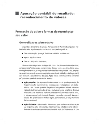 Apuração contábil do resultado:
reconhecimento de valores
Formação do ativo e formas de reconhecer
seu valor
Generalidades sobre o ativo
Segundo o Dicionário da Língua Portuguesa de Aurélio Buarque de Ho-
landa Ferreira, a palavra ativo (do latim activu) pode significar:
Que exerce ação; que age, funciona, trabalha, se move etc.;


Apto a agir, funcionar;


Que se caracteriza pela

 ação.
Talvez a etimologia ou a filologia nos possa dar, contabilmente falando,
uma primeira ”pista”para a compreensão do que vem a ser ativo. Ativo seria,
numa primeira visão, o conjunto de elementos de uma pessoa, casa, empre-
sa ou até mesmo de uma comunidade organizada (cidade, estado ou país)
que tenham a característica de ação. Ação, nesse sentido, poderá ser tanto
própria como poderá ser derivada, a saber:
ação própria

 – são aqueles elementos que por si só são providos de
força (muscular ou mental) e a coloca para a realização de um traba-
lho. Ex.: um cavalo, que tem força muscular, poderá realizar determi-
nados trabalhos motivados única e exclusivamente pela força de seus
músculos. Até mesmo o homem pode ser incluído nesse caso. Aliás,
o homem possui dois tipos de forças – muscular e mental. Na cons-
trução das pirâmides do Antigo Egito, por exemplo, a força humana
foi fundamental.
ação derivada

 – são aqueles elementos que, ou bem recebem ação
via força muscular e mental ou modificam seu estado original e trans-
formam-se em outro elemento com valor mais útil. Exemplos: 1. Um
 