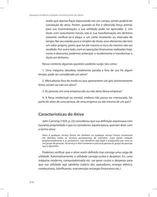 86
Apuração contábil do resultado: reconhecimento de valores
arado que apenas fique repousando em um campo, jamais poderá ter
conotação de ativo. Porém, quando se lhe é oferecido força animal,
para sua movimentação, a sua utilidade pode ser apreciada. 2. Um
título com vencimento futuro, isto é, sua transformação em dinheiro
somente verificar-se-á daqui a um certo momento ou intervalo de
tempo. No seu estado puro e simples de título, esse elemento não tem
um valor próprio, posto que há até mesmo o risco do mesmo não ser
recebido. Por outro lado, com as operações financeiras realizadas hoje,
como o desconto, podemos antecipar o recebimento e transformar o
título em dinheiro.
Nesse contexto algumas questões poderão surgir, tais como:
1. Uma máquina obsoleta, totalmente parada e fora de uso há algum
tempo, pode ser considerada um ativo?
2. Mercadorias fora de moda ou que apresentem um giro extremamente
lento, seriam ou não um ativo?
3. As pessoas em uma empresa são ou não ativo dessa empresa?
4. A força intelectual ou mental, embora não possa ser mensurada, faz
parte do ativo de uma pessoa, de uma empresa ou até mesmo de um país?
Características do Ativo
John Canning (1929, p. 22) considerou que sua definição expressava com
bastante propriedade o que os contadores, àquela época, queriam dizer com
o termo ativo:
Ativo é qualquer serviço futuro em dinheiro ou qualquer serviço futuro conversível
em dinheiro (salvo os serviços provenientes de contratos, cujas partes estejam
proporcionalmente a se prestarem), cujo benefício seja legal e assegurado por uma ou
um grupo de pessoas.Tal serviço é ativo somente e para essa pessoa ou grupo de pessoas
que o aproveita.
Podemos verificar que o ativo assim definido traz consigo uma carga de
utilidade. Automaticamente, a utilidade carrega custos e despesas. Ex.: uma
máquina moderna, computadorizada etc. vai gerar custos e despesas para
que sua utilidade seja satisfeita (salário dos operadores, energia elétrica,
combustíveis, lubrificantes, manutenção encargos financeiros etc.).
 