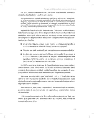 Apuração contábil do resultado: reconhecimento de valores
87
Em 1953, o Instituto Americano de Contadores no Boletim de Terminolo-
gia de Contabilidade n.º 1, definiu ativo como:
Algo representado por um saldo devedor, de acordo com os princípios de Contabilidade,
no fechamento do exercício (desde que o saldo devedor não seja saldo negativo de uma
obrigação), representando um direito de propriedade ou valor adquirido ou desembolso
efetuado, criando um direito de propriedade, ou é aplicado apropriadamente no futuro.
Assim,asfábricas,contasareceber,estoquesedespesasdiferidassãoativosnaclassificação
do Balanço Patrimonial. (apud HENDRIKSEN, 1999, p. 93)
A grande ênfase do Instituto Americano de Contadores está fundamen-
tada na comprovação e no direito de propriedade. Assim sendo, um bem só
poderá ser visto como ativo, a partir do momento em que o mesmo possa
ser comprovado de propriedade de alguém. Esse pensamento nos possibili-
ta algumas reflexões:
Um prédio, máquina, veículo ou até mesmo os estoques comprados a


prazo somente serão ativos de fato após terem sido pagos?
O

 leasing não pode ser classificado como ativo, na empresa arrendatária?
Um bem de consumo consumível (para alimentação) é comprado a


prazo e já consumido pelo cliente. A empresa vendedora jamais verá
o produto na forma original e o comprador somente percebe que é
”proprietário”do bem enquanto o saboreia.
Em1957,aAssociaçãoAmericanadeContabilidadedeclarou,conformeHen-
driksen e Breda (1999, p. 64):“Ativos são recursos econômicos dedicados a fins
mercantis dentro de uma entidade contábil específica; são agregados de servi-
ços potenciais disponíveis ou que dêem lucro para as operações previstas.”
Sprouse e Moonitz (1962, apud IUDÍCIBUS, 1997, p.123) definiram ativo
como: ”O ativo representa resultados econômicos futuros esperados, cujos
direitos foram adquiridos pela empresa como consequência de alguma tran-
sação passada ou presente.”
Ao tratarmos o ativo como consequência de um resultado econômico,
podemos tratar da sua mensuração em separado. As características abaixo
são essenciais:
1. Há que existir um potencial de resultados futuros positivos. Todo ele-
mento que apresentar uma expectativa nula ou negativa, não poderá ser
enquadrado como ativo;
 