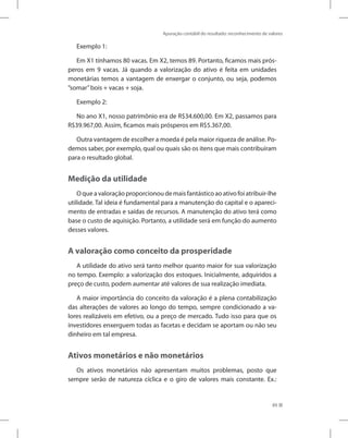 Apuração contábil do resultado: reconhecimento de valores
89
Exemplo 1:
Em X1 tínhamos 80 vacas. Em X2, temos 89. Portanto, ficamos mais prós-
peros em 9 vacas. Já quando a valorização do ativo é feita em unidades
monetárias temos a vantagem de enxergar o conjunto, ou seja, podemos
”somar”bois + vacas + soja.
Exemplo 2:
No ano X1, nosso patrimônio era de R$34.600,00. Em X2, passamos para
R$39.967,00. Assim, ficamos mais prósperos em R$5.367,00.
Outra vantagem de escolher a moeda é pela maior riqueza de análise. Po-
demos saber, por exemplo, qual ou quais são os itens que mais contribuíram
para o resultado global.
Medição da utilidade
O que a valoração proporcionou de mais fantástico ao ativo foi atribuir-lhe
utilidade. Tal ideia é fundamental para a manutenção do capital e o apareci-
mento de entradas e saídas de recursos. A manutenção do ativo terá como
base o custo de aquisição. Portanto, a utilidade será em função do aumento
desses valores.
A valoração como conceito da prosperidade
A utilidade do ativo será tanto melhor quanto maior for sua valorização
no tempo. Exemplo: a valorização dos estoques. Inicialmente, adquiridos a
preço de custo, podem aumentar até valores de sua realização imediata.
A maior importância do conceito da valoração é a plena contabilização
das alterações de valores ao longo do tempo, sempre condicionado a va-
lores realizáveis em efetivo, ou a preço de mercado. Tudo isso para que os
investidores enxerguem todas as facetas e decidam se aportam ou não seu
dinheiro em tal empresa.
Ativos monetários e não monetários
Os ativos monetários não apresentam muitos problemas, posto que
sempre serão de natureza cíclica e o giro de valores mais constante. Ex.:
 