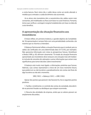 90
Apuração contábil do resultado: reconhecimento de valores
a conta bancos. Num único dia, o saldo dessa conta vai sendo alterado à
medida que a entrada e a saída de dinheiro vão ocorrendo.
Já os ativos não monetários têm a característica dos saldos serem mais
constantes, até imobilizados ou fixos (com base no custo histórico). Portanto,
temos que verificar a vantagem marginal estabelecida com base na ideia do
custo-benefício.
A apresentação da situação financeira aos
investidores
O título reflete, em primeira instância, o grande objetivo da Contabilida-
de. Tal apresentação é sempre feita com uma periodicidade conhecida e de
maneira que os mesmos a entendam.
O Balanço Patrimonial reflete a situação financeira que é residual, pois os
saldos são verificados em uma determinada data (31/12/X2, por exemplo).
Não apresenta informação com vistas às perspectivas futuras. Hendriksen
e Breda (1999, p. 82) afirmam claramente: ”O estado de situação financeira
apresentado aos investidores deve restaurar uma situação mais útil median-
te inclusão de conceitos de valoração e outras informações que seriam mais
significativas para tomar decisões sobre investimento.”
O balanço está muito mais ligado a informações pretéritas que futuras.
Ademais, suas contas representam o início de um novo momento futuro,
que poderá ser ou não lucrativo e, paradoxalmente, tais contas são finais de
algo lucrativo ou não até o momento.
DRE (19X1) → Balanço (19X1) → DRE (19X2)
Apesar dos pontos que parecem não favorecê-lo, há os seguintes pontos
positivos:
1. Facilita o rendimento e o controle das contas da sociedade, descobrin-
do-se possíveis fraudes ou desfalques que estejam ocorrendo;
2. Resumo das atividades da empresa, ainda que os valores possam ser
amplamente discutidos;
 