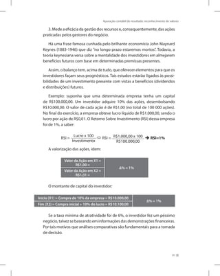 Apuração contábil do resultado: reconhecimento de valores
91
3. Mede a eficácia da gestão dos recursos e, consequentemente, das ações
praticadas pelos gestores do negócio.
Há uma frase famosa cunhada pelo brilhante economista John Maynard
Keynes (1883-1946) que diz ”no longo prazo estaremos mortos”. Todavia, a
teoria keynesiana versa sobre a mentalidade dos investidores em almejarem
benefícios futuros com base em determinadas premissas presentes.
Assim, o balanço tem, acima de tudo, que oferecer elementos para que os
investidores façam seus prognósticos. Tais estudos estarão ligados às possi-
bilidades de um investimento presente com vistas a benefícios (dividendos
e distribuições) futuros.
Exemplo: suponha que uma determinada empresa tenha um capital
de R$100.000,00. Um investidor adquire 10% das ações, desembolsando
R$10.000,00. O valor de cada ação é de R$1,00 (no total de 100 000 ações).
No final do exercício, a empresa obteve lucro líquido de R$1.000,00, sendo o
lucro por ação de R$0,01. O Retorno Sobre Investimento (RSI) dessa empresa
foi de 1%, a saber:
RSI =
Lucro x 100
Investimento
 RSI = R$1.000,00 x 100
R$100.000,00
 RSI=1%
A valorização das ações, idem:
Valor da Ação em X1 =
R$1,00 =
∆% = 1%
Valor da Ação em X2 =
R$1,01 =
O montante de capital do investidor:
Início (X1) = Compra de 10% da empresa = R$10.000,00
∆% = 1%
Fim (X2) = Compra inicial + 10% do lucro = R$10.100,00
Se a taxa mínima de atratividade foi de 6%, o investidor fez um péssimo
negócio, talvez se baseando em informações das demonstrações financeiras.
Por tais motivos que análises comparativas são fundamentais para a tomada
de decisão.
 