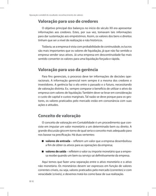 92
Apuração contábil do resultado: reconhecimento de valores
Valoração para uso de credores
O objetivo principal dos balanços no início do século XX era apresentar
informações aos credores. Estes, por sua vez, tomavam tais informações
para dar sustentação aos empréstimos. Assim, os valores dos bens e direitos
tinham que ser a nível de realização e não históricos.
Todavia,seaempresaévistacomprobabilidadedecontinuidade,oslucros
são mais importantes que os valores de liquidação, já que não faz sentido a
empresa vender seus ativos. Já uma empresa em descontinuidade faz mais
sentido converter os valores para uma liquidação forçada e rápida.
Valoração para uso da gerência
Para fins gerenciais, o processo deve ter informações de decisões ope-
racionais. A informação gerencial nem sempre é a mesma dos credores e
investidores. A gerência faz o elo entre o passado e o futuro, necessitando
de valoração distinta. Ex.: sempre comparar o benefício de utilizar o ativo da
empresa com valores de liquidação.Também deve-se levar em consideração
o custo de capital e custos marginais. Tal razão se deve porque para os ges-
tores, os valores praticados pelo mercado estão em consonância com suas
ações e atitudes.
Conceito de valoração
O conceito de valoração em Contabilidade é um procedimento que con-
siste em imputar um valor monetário a um determinado bem ou direito. A
grande discussão gira em torno de qual seria o conceito mais adequado para
nos basear na precificação. Há duas vertentes:
valores de entrada

 – refletem um valor que a empresa desembolsou
a fim de obter os ativos para as operações da empresa;
valores de saída

 – refletem o valor ou importe monetário que a empre-
sa recebe quando um bem ou serviço sai definitivamente da empresa.
Aqui temos que fazer uma separação entre o ativo monetário e o ativo
não monetário. Os monetários devem ser expressos em função de valores
correntes críveis, ou seja, valores praticados pelo mercado (correntes) e com
veracidade (críveis), e devemos tratá-los como base de sua realização.
 