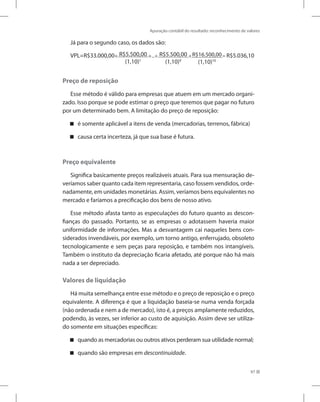 Apuração contábil do resultado: reconhecimento de valores
97
Já para o segundo caso, os dados são:
VPL=R$33.000,00+ R$5.500,00
(1,10)1
+...+ R$5.500,00
(1,10)9
+R$16.500,00
(1,10)10
= R$5.036,10
Preço de reposição
Esse método é válido para empresas que atuem em um mercado organi-
zado. Isso porque se pode estimar o preço que teremos que pagar no futuro
por um determinado bem. A limitação do preço de reposição:
é somente aplicável a itens de venda (mercadorias, terrenos, fábrica)


causa certa incerteza, já que sua base é futura.


Preço equivalente
Significa basicamente preços realizáveis atuais. Para sua mensuração de-
veríamos saber quanto cada item representaria, caso fossem vendidos, orde-
nadamente, em unidades monetárias. Assim, veríamos bens equivalentes no
mercado e faríamos a precificação dos bens de nosso ativo.
Esse método afasta tanto as especulações do futuro quanto as descon-
fianças do passado. Portanto, se as empresas o adotassem haveria maior
uniformidade de informações. Mas a desvantagem cai naqueles bens con-
siderados invendáveis, por exemplo, um torno antigo, enferrujado, obsoleto
tecnologicamente e sem peças para reposição, e também nos intangíveis.
Também o instituto da depreciação ficaria afetado, até porque não há mais
nada a ser depreciado.
Valores de liquidação
Há muita semelhança entre esse método e o preço de reposição e o preço
equivalente. A diferença é que a liquidação baseia-se numa venda forçada
(não ordenada e nem a de mercado), isto é, a preços amplamente reduzidos,
podendo, às vezes, ser inferior ao custo de aquisição. Assim deve ser utiliza-
do somente em situações específicas:
quando as mercadorias ou outros ativos perderam sua utilidade normal;


quando são empresas em

 descontinuidade.
 