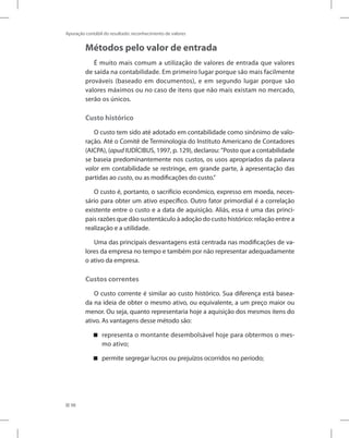 98
Apuração contábil do resultado: reconhecimento de valores
Métodos pelo valor de entrada
É muito mais comum a utilização de valores de entrada que valores
de saída na contabilidade. Em primeiro lugar porque são mais facilmente
prováveis (baseado em documentos), e em segundo lugar porque são
valores máximos ou no caso de itens que não mais existam no mercado,
serão os únicos.
Custo histórico
O custo tem sido até adotado em contabilidade como sinônimo de valo-
ração. Até o Comitê de Terminologia do Instituto Americano de Contadores
(AICPA), (apud IUDÍCIBUS, 1997, p. 129), declarou: ”Posto que a contabilidade
se baseia predominantemente nos custos, os usos apropriados da palavra
valor em contabilidade se restringe, em grande parte, à apresentação das
partidas ao custo, ou as modificações do custo.”
O custo é, portanto, o sacrifício econômico, expresso em moeda, neces-
sário para obter um ativo específico. Outro fator primordial é a correlação
existente entre o custo e a data de aquisição. Aliás, essa é uma das princi-
pais razões que dão sustentáculo à adoção do custo histórico: relação entre a
realização e a utilidade.
Uma das principais desvantagens está centrada nas modificações de va-
lores da empresa no tempo e também por não representar adequadamente
o ativo da empresa.
Custos correntes
O custo corrente é similar ao custo histórico. Sua diferença está basea-
da na ideia de obter o mesmo ativo, ou equivalente, a um preço maior ou
menor. Ou seja, quanto representaria hoje a aquisição dos mesmos itens do
ativo. As vantagens desse método são:
representa o montante desembolsável hoje para obtermos o mes-


mo ativo;
permite segregar lucros ou prejuízos ocorridos no período;


 