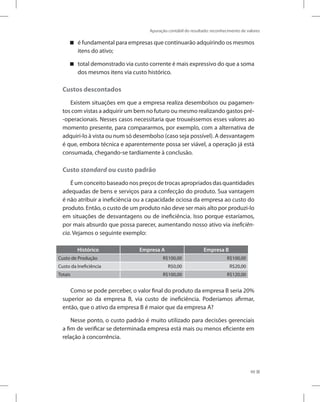Apuração contábil do resultado: reconhecimento de valores
99
é fundamental para empresas que continuarão adquirindo os mesmos


itens do ativo;
total demonstrado via custo corrente é mais expressivo do que a soma


dos mesmos itens via custo histórico.
Custos descontados
Existem situações em que a empresa realiza desembolsos ou pagamen-
tos com vistas a adquirir um bem no futuro ou mesmo realizando gastos pré-
-operacionais. Nesses casos necessitaria que trouxéssemos esses valores ao
momento presente, para compararmos, por exemplo, com a alternativa de
adquiri-lo à vista ou num só desembolso (caso seja possível). A desvantagem
é que, embora técnica e aparentemente possa ser viável, a operação já está
consumada, chegando-se tardiamente à conclusão.
Custo standard ou custo padrão
É um conceito baseado nos preços de trocas apropriados das quantidades
adequadas de bens e serviços para a confecção do produto. Sua vantagem
é não atribuir a ineficiência ou a capacidade ociosa da empresa ao custo do
produto. Então, o custo de um produto não deve ser mais alto por produzi-lo
em situações de desvantagens ou de ineficiência. Isso porque estaríamos,
por mais absurdo que possa parecer, aumentando nosso ativo via ineficiên-
cia. Vejamos o seguinte exemplo:
Histórico Empresa A Empresa B
Custo de Produção R$100,00 R$100,00
Custo da Ineficiência R$0,00 R$20,00
Totais R$100,00 R$120,00
Como se pode perceber, o valor final do produto da empresa B seria 20%
superior ao da empresa B, via custo de ineficiência. Poderíamos afirmar,
então, que o ativo da empresa B é maior que da empresa A?
Nesse ponto, o custo padrão é muito utilizado para decisões gerenciais
a fim de verificar se determinada empresa está mais ou menos eficiente em
relação à concorrência.
 