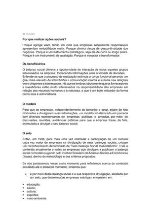 90 UNIUBE
Por que realizar ações sociais?
Porque agrega valor, tendo em vista que empresas socialmente responsáveis
apresentam rentabilidade maior. Porque diminui riscos de descontinuidade dos
negócios. Porque é um instrumento estratégico, seja ele de curto ou longo prazo.
Porque é um instrumento de avaliação. Porque é inovador e transformador.
Os beneﬁciários
O balanço social oferece a oportunidade de interação de todos aqueles grupos
interessados na empresa, fornecendo informações úteis à tomada de decisões.
Entende-se que o processo de realização estimula o corpo funcional gerando um
grau mais elevado de intercâmbio e comunicação interna e externa nas relações
entredirigenteseinteressados.Háqueselembrar,obviamentequeosfornecedores
e investidores estão muito interessados na responsabilidade das empresas em
relação aos recursos humanos e à natureza, o que é um bom indicador da forma
como esta é administrada.
O modelo
Para que as empresas, independentemente do tamanho e setor, sejam de fato
motivadas a divulgarem suas informações, um modelo foi elaborado em parceria
com diversos representantes de empresas públicas e privadas, por meio de
discussões, reuniões, audiências públicas para que a empresa fosse, de fato,
estimulada a divulgar o seu balanço social.
O selo
Então, em 1998, para mais uma vez estimular a participação de um número
cada vez maior de empresas na divulgação de seus balanços sociais, criouse
um reconhecimento denominado de “Selo Balanço Social Ibase/Betinho”. Este é
conferido anualmente a todas as empresas que divulgam e publicam o balanço
social no modelo sugerido pelo Instituto Brasileiro deAnálises Sociais e Econômicas
(Ibase), dentro da metodologia e dos critérios propostos.
Se nós parássemos nesse exato momento para reﬂetirmos acerca do conteúdo
estudado até o presente momento, diríamos que:
é por meio deste balanço social e a sua respectiva divulgação, atestado por
um selo, que determinadas empresas valorizam e investem em:
educação;
saúde;
cultura;
esportes;
meio-ambiente.
 
