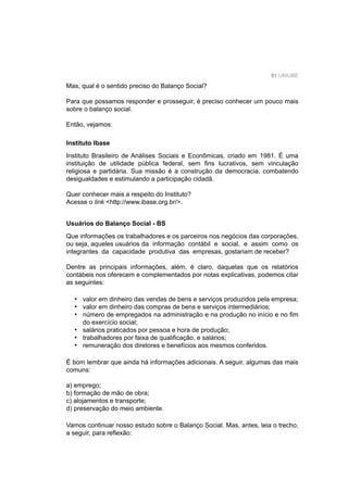 91 UNIUBE
Mas, qual é o sentido preciso do Balanço Social?
Para que possamos responder e prosseguir, é preciso conhecer um pouco mais
sobre o balanço social.
Então, vejamos:
Instituto Ibase
Instituto Brasileiro de Análises Sociais e Econômicas, criado em 1981. É uma
instituição de utilidade pública federal, sem ﬁns lucrativos, sem vinculação
religiosa e partidária. Sua missão é a construção da democracia, combatendo
desigualdades e estimulando a participação cidadã.
Quer conhecer mais a respeito do Instituto?
Acesse o link <http://www.ibase.org.br/>.
Usuários do Balanço Social - BS
Que informações os trabalhadores e os parceiros nos negócios das corporações,
ou seja, aqueles usuários da informação contábil e social, e assim como os
integrantes da capacidade produtiva das empresas, gostariam de receber?
Dentre as principais informações, além, é claro, daquelas que os relatórios
contábeis nos oferecem e complementados por notas explicativas, podemos citar
as seguintes:
valor em dinheiro das vendas de bens e serviços produzidos pela empresa;
valor em dinheiro das compras de bens e serviços intermediários;
número de empregados na administração e na produção no início e no ﬁm
do exercício social;
salários praticados por pessoa e hora de produção;
trabalhadores por faixa de qualiﬁcação, e salários;
remuneração dos diretores e benefícios aos mesmos conferidos.
É bom lembrar que ainda há informações adicionais. A seguir, algumas das mais
comuns:
a) emprego;
b) formação de mão de obra;
c) alojamentos e transporte;
d) preservação do meio ambiente.
Vamos continuar nosso estudo sobre o Balanço Social. Mas, antes, leia o trecho,
a seguir, para reﬂexão:
•
•
•
•
•
•
 
