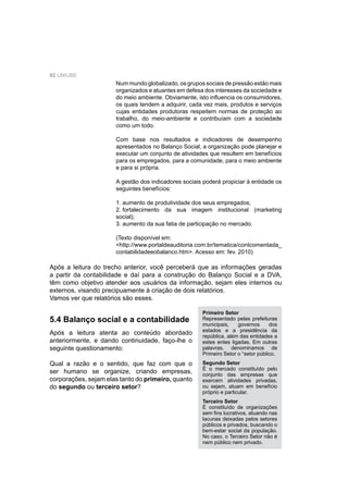92 UNIUBE
Num mundo globalizado, os grupos sociais de pressão estão mais
organizados e atuantes em defesa dos interesses da sociedade e
do meio ambiente. Obviamente, isto inﬂuencia os consumidores,
os quais tendem a adquirir, cada vez mais, produtos e serviços
cujas entidades produtoras respeitem normas de proteção ao
trabalho, do meio-ambiente e contribuíam com a sociedade
como um todo.
Com base nos resultados e indicadores de desempenho
apresentados no Balanço Social, a organização pode planejar e
executar um conjunto de atividades que resultem em benefícios
para os empregados, para a comunidade, para o meio ambiente
e para si própria.
A gestão dos indicadores sociais poderá propiciar à entidade os
seguintes benefícios:
1. aumento de produtividade dos seus empregados;
2. fortalecimento da sua imagem institucional (marketing
social);
3. aumento da sua fatia de participação no mercado.
(Texto disponível em:
<http://www.portaldeauditoria.com.br/tematica/contcomentada_
contabilidadeeobalanco.htm>. Acesso em: fev. 2010)
Após a leitura do trecho anterior, você perceberá que as informações geradas
a partir da contabilidade e daí para a construção do Balanço Social e a DVA,
têm como objetivo atender aos usuários da informação, sejam eles internos ou
externos, visando precipuamente à criação de dois relatórios.
Vamos ver que relatórios são esses.
5.4 Balanço social e a contabilidade
Após a leitura atenta ao conteúdo abordado
anteriormente, e dando continuidade, faço-lhe o
seguinte questionamento:
Qual a razão e o sentido, que faz com que o
ser humano se organize, criando empresas,
corporações, sejam elas tanto do primeiro, quanto
do segundo ou terceiro setor?
Primeiro Setor
Representado pelas prefeituras
municipais, governos dos
estados e a presidência da
república, além das entidades a
estes entes ligadas. Em outras
palavras, denominamos de
Primeiro Setor o “setor público.
Segundo Setor
É o mercado constituído pelo
conjunto das empresas que
exercem atividades privadas,
ou sejam, atuam em benefício
próprio e particular.
Terceiro Setor
É constituído de organizações
sem ﬁns lucrativos, atuando nas
lacunas deixadas pelos setores
públicos e privados, buscando o
bem-estar social da população.
No caso, o Terceiro Setor não é
nem público nem privado.
 