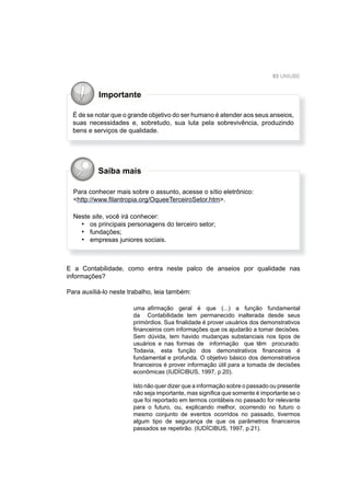 93 UNIUBE
Saiba mais
Importante
É de se notar que o grande objetivo do ser humano é atender aos seus anseios,
suas necessidades e, sobretudo, sua luta pela sobrevivência, produzindo
bens e serviços de qualidade.
Para conhecer mais sobre o assunto, acesse o sítio eletrônico:
<http://www.ﬁlantropia.org/OqueeTerceiroSetor.htm>.
Neste site, você irá conhecer:
os principais personagens do terceiro setor;
fundações;
empresas juniores sociais.
•
•
•
E a Contabilidade, como entra neste palco de anseios por qualidade nas
informações?
Para auxiliá-lo neste trabalho, leia também:
uma aﬁrmação geral é que (...) a função fundamental
da Contabilidade tem permanecido inalterada desde seus
primórdios. Sua ﬁnalidade é prover usuários dos demonstrativos
ﬁnanceiros com informações que os ajudarão a tomar decisões.
Sem dúvida, tem havido mudanças substanciais nos tipos de
usuários e nas formas de informação que têm procurado.
Todavia, esta função dos demonstrativos ﬁnanceiros é
fundamental e profunda. O objetivo básico dos demonstrativos
ﬁnanceiros é prover informação útil para a tomada de decisões
econômicas (IUDÍCIBUS, 1997, p.20).
Isto não quer dizer que a informação sobre o passado ou presente
não seja importante, mas signiﬁca que somente é importante se o
que foi reportado em termos contábeis no passado for relevante
para o futuro, ou, explicando melhor, ocorrendo no futuro o
mesmo conjunto de eventos ocorridos no passado, tivermos
algum tipo de segurança de que os parâmetros ﬁnanceiros
passados se repetirão. (IUDÍCIBUS, 1997, p.21).
 