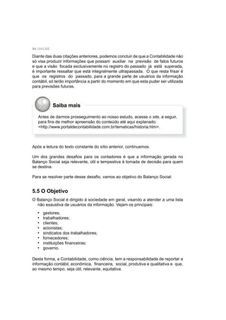 94 UNIUBE
Saiba mais
Diante das duas citações anteriores, podemos concluir de que a Contabilidade não
só visa produzir informações que possam auxiliar na previsão de fatos futuros
e que a visão focada exclusivamente no registro do passado já está superada,
é importante ressaltar que está integralmente ultrapassada. O que resta frisar é
que os registros do passado, para a grande parte de usuários da informação
contábil, só terão importância a partir do momento em que esta puder ser utilizada
para previsões futuras.
Antes de darmos prosseguimento ao nosso estudo, acesse o site, a seguir,
para ﬁns de melhor apreensão do conteúdo até aqui explanado:
<http://www.portaldecontabilidade.com.br/tematicas/historia.htm>.
Após a leitura do texto constante do sítio anterior, continuemos.
Um dos grandes desaﬁos para os contadores é que a informação gerada no
Balanço Social seja relevante, útil e tempestiva à tomada de decisão para quem
se destina.
Para se resolver parte desse desaﬁo, vamos ao objetivo do Balanço Social:
5.5 O Objetivo
O Balanço Social é dirigido à sociedade em geral, visando a atender a uma lista
não exaustiva de usuários da informação. Vejam os principais:
gestores;
trabalhadores;
clientes;
acionistas;
sindicatos dos trabalhadores;
fornecedores;
instituições ﬁnanceiras;
governo.
Desta forma, a Contabilidade, como ciência, tem a responsabilidade de reportar a
informação contábil, econômica, ﬁnanceira, social, produtiva e qualitativa e que,
ao mesmo tempo, seja útil, relevante, equitativa.
•
•
•
•
•
•
•
•
 