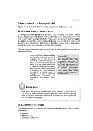 95 UNIUBE
5.6 A construção do Balanço Social
A partir desse momento, daremos início à construção do balanço social.
5.6.1 Como se elabora o Balanço Social
O balanço social tem por objetivo descrever uma realidade econômica e social
de uma empresa ou unidade corporativa. É bom frisar que não existe um modelo
para investidores e outro para trabalhadores e, sim, um conjunto de informações
que podem atender às possíveis necessidades de cada componente empresarial
que serão úteis no processo de tomada de decisões, seja no tocante ao pessoal,
ao econômico, ao ﬁnanceiro, ao ambiental, dentre outros.
Para que possamos ter segurança na construção do balanço social, vamos recorrer
à seguinte citação:
a responsabilidade (accountability),
como se vê, corresponde sempre à
obrigação de executar algo, que
decorre da autoridade delegada e
ela só se quita com a prestação de
contas dos resultados alcançados
e mensurados pela contabilidade.
A autoridade é a base fundamental
da delegação e a responsabilidade
corresponde ao compromisso e
obrigação de a pessoa escolhida
desempenhálo eﬁciente e
eﬁcazmente. (NAKAGAWA, 1993,
p.18)
Accountability
É um termo da língua inglesa,
sem tradução exata para
o português, que remete à
obrigação de membros de
um órgão administrativo ou
representativo de prestar contas
a instâncias controladoras
ou a seus representados.
Outro termo usado numa
possível versão portuguesa é
responsabilização.
Saiba mais
Note que Accountability, corresponde, nesse capítulo, à elaboração e
à publicação do Balanço Social pelos gestores, tendo em vista que se
trata de um dos melhores exemplos de evidenciação e transparência
dos resultados alcançados.
5.6.2 As fontes de informação
Três departamentos funcionam como fontes para elaboração do Balanço Social,
quais sejam:
pessoal;
contabilidade;
sistema de informação.
•
•
•
 