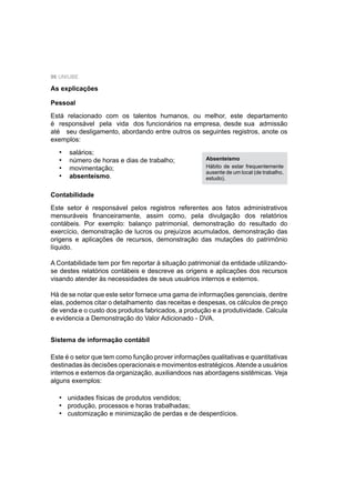 96 UNIUBE
As explicações
Pessoal
Está relacionado com os talentos humanos, ou melhor, este departamento
é responsável pela vida dos funcionários na empresa, desde sua admissão
até seu desligamento, abordando entre outros os seguintes registros, anote os
exemplos:
salários;
número de horas e dias de trabalho;
movimentação;
absenteísmo.
•
•
•
•
Absenteísmo
Hábito de estar frequentemente
ausente de um local (de trabalho,
estudo).
Contabilidade
Este setor é responsável pelos registros referentes aos fatos administrativos
mensuráveis ﬁnanceiramente, assim como, pela divulgação dos relatórios
contábeis. Por exemplo: balanço patrimonial, demonstração do resultado do
exercício, demonstração de lucros ou prejuízos acumulados, demonstração das
origens e aplicações de recursos, demonstração das mutações do patrimônio
líquido.
A Contabilidade tem por ﬁm reportar à situação patrimonial da entidade utilizando-
se destes relatórios contábeis e descreve as origens e aplicações dos recursos
visando atender às necessidades de seus usuários internos e externos.
Há de se notar que este setor fornece uma gama de informações gerenciais, dentre
elas, podemos citar o detalhamento das receitas e despesas, os cálculos de preço
de venda e o custo dos produtos fabricados, a produção e a produtividade. Calcula
e evidencia a Demonstração do Valor Adicionado - DVA.
Sistema de informação contábil
Este é o setor que tem como função prover informações qualitativas e quantitativas
destinadas às decisões operacionais e movimentos estratégicos.Atende a usuários
internos e externos da organização, auxiliandoos nas abordagens sistêmicas. Veja
alguns exemplos:
unidades físicas de produtos vendidos;
produção, processos e horas trabalhadas;
customização e minimização de perdas e de desperdícios.
•
•
•
 