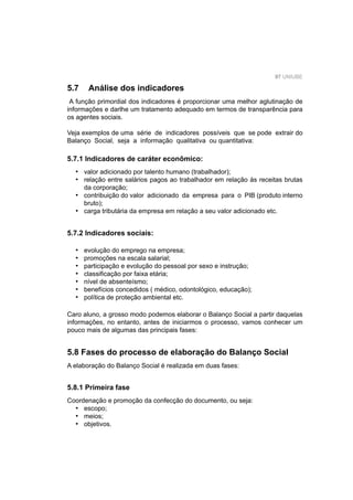 97 UNIUBE
5.7 Análise dos indicadores
A função primordial dos indicadores é proporcionar uma melhor aglutinação de
informações e darlhe um tratamento adequado em termos de transparência para
os agentes sociais.
Veja exemplos de uma série de indicadores possíveis que se pode extrair do
Balanço Social, seja a informação qualitativa ou quantitativa:
5.7.1 Indicadores de caráter econômico:
valor adicionado por talento humano (trabalhador);
relação entre salários pagos ao trabalhador em relação às receitas brutas
da corporação;
contribuição do valor adicionado da empresa para o PIB (produto interno
bruto);
carga tributária da empresa em relação a seu valor adicionado etc.
•
•
•
•
5.7.2 Indicadores sociais:
evolução do emprego na empresa;
promoções na escala salarial;
participação e evolução do pessoal por sexo e instrução;
classiﬁcação por faixa etária;
nível de absenteísmo;
benefícios concedidos ( médico, odontológico, educação);
política de proteção ambiental etc.
Caro aluno, a grosso modo podemos elaborar o Balanço Social a partir daquelas
informações, no entanto, antes de iniciarmos o processo, vamos conhecer um
pouco mais de algumas das principais fases:
•
•
•
•
•
•
•
5.8 Fases do processo de elaboração do Balanço Social
A elaboração do Balanço Social é realizada em duas fases:
5.8.1 Primeira fase
Coordenação e promoção da confecção do documento, ou seja:
escopo;
meios;
objetivos.
•
•
•
 
