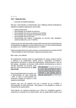 98 UNIUBE
5.8.2 Segunda fase:
execução do trabalho planejado.
Até aqui, você estudou e compreendeu que o Balanço Social contempla os
relatórios contábeis tradicionais, dentre eles:
balanço patrimonial;
demonstração do resultado do exercício;
demonstração dos lucros ou prejuízos acumulados;
demonstração das mutações do patrimônio líquido;
demonstração do ﬂuxo de caixa;
demonstração das origens e aplicações de recursos (não obrigatório,
conforme determina a Lei 11.638/07).
Lembre se de que todos eles estão condicionados aos princípios fundamentais de
Contabilidade e divulgados em conformidade com o art. 176, da Lei das Sociedades
por Ações, Lei n. 6.404/76 e alterada pela Lei 11.638/07.
Dando prosseguimento aos nossos estudos, é hora de iniciarmos o estudo da DVA
– Demonstração do Valor Adicionado, integrante do balanço social.
Mas, antes, uma reﬂexão:
Se pudéssemos conhecer todas as necessidades de nossos usuários internos
e externos, e se pudéssemos ampliar, ainda, a capacidade de analisar o
desempenho econômico e social das organizações, evidenciaríamos o que de
fato agrega resultados na empresa. Seria possível reconhecermos os bens e
serviços adquiridos de terceiros, valor
este que aqui denominaremos de Valor
Adicionado.
•
•
•
•
•
•
•
Essa necessidade pode ser suprida, com
a Demonstração do Valor Adicionado
- DVA, ou seja é a demonstração que
evidencia a criação da riqueza e a sua
respectiva distribuição.
Cumpre mais uma vez salientar que com o advento da Lei 11.638/07, a
Demonstração do Valor Adicionado - DVA passou a ser obrigatória a todas as
companhias de capital aberto.
Você estudou em capítulos anteriores que a DVA só é obrigatória quando a
companhia ou empresa for de capital aberto. Ser de capital aberto signiﬁca que
Valor Adicionado
É o valor total da produção de bens e
serviços de determinado período, menos o
custo dos recursos adquiridos de terceiros,
necessários a essa produção, além da
forma com que essa riqueza é distribuída a
diferentes grupos sociais.
 