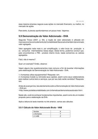 99 UNIUBE
essa mesma empresa negocia suas ações no mercado ﬁnanceiro, ou melhor, no
mercado de ações.
Para tanto, é preciso aprofundarmos um pouco mais. Vejamos:
5.9 Demonstração do Valor Adicionado - DVA
Segundo Tinoco (2001, p. 64), a noção de valor adicionado é utilizada em
macroeconomiacomoelementodaContabilidadeNacionaleétambémdenominado
valor agregado.
Valor agregado nada mais é, por simpliﬁcação, o valor bruto da produção e
os consumos intermediários nessa etapa. Desta forma, podemos concluir que,
para encontrarmos o PIB - produto interno bruto, basta somarmos os valores
agregados.
Fácil, não é mesmo?
Quer um exemplo? Então, observe:
Vejam alguns dos questionamentos mais comuns a ﬁm de levantar informações
para elaboração da Demonstração do Valor Adicionado - DVA.
1. A empresa utiliza equipamentos? Resposta: sim.
2. A empresa investe ou reinveste seus capitais, assim como seus colaboradores
para realizar outros bens e serviços, que por seu lado serão vendidos? Resposta:
sim.
Antes de avançarmos, leia atentamente sobre a Demonstração do ValorAdicionado
- DVA em:
<http://www.portaldecontabilidade.com.br/tematicas/demonstracaodovalor.htm>.
Neste site, você irá conhecer fundamentos importantes, assim como de um modelo
proposto para a elaboração da DVA.
Após a leitura do texto inserido no link anterior, vamos aos cálculos:
5.9.1 Cálculo do Valor Adicionado Bruto - VAB
Vendas X
(-)Compras Y
(=) VAB Z
 