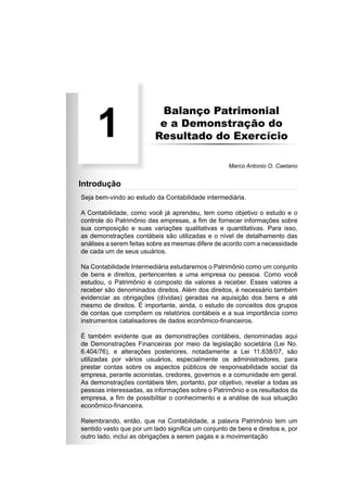 Balanço Patrimonial
e a Demonstração do
Resultado do Exercício
Seja bem-vindo ao estudo da Contabilidade intermediária.
A Contabilidade, como você já aprendeu, tem como objetivo o estudo e o
controle do Patrimônio das empresas, a ﬁm de fornecer informações sobre
sua composição e suas variações qualitativas e quantitativas. Para isso,
as demonstrações contábeis são utilizadas e o nível de detalhamento das
análises a serem feitas sobre as mesmas difere de acordo com a necessidade
de cada um de seus usuários.
Na Contabilidade Intermediária estudaremos o Patrimônio como um conjunto
de bens e direitos, pertencentes a uma empresa ou pessoa. Como você
estudou, o Patrimônio é composto de valores a receber. Esses valores a
receber são denominados direitos. Além dos direitos, é necessário também
evidenciar as obrigações (dívidas) geradas na aquisição dos bens e até
mesmo de direitos. É importante, ainda, o estudo de conceitos dos grupos
de contas que compõem os relatórios contábeis e a sua importância como
instrumentos catalisadores de dados econômico-ﬁnanceiros.
É também evidente que as demonstrações contábeis, denominadas aqui
de Demonstrações Financeiras por meio da legislação societária (Lei No.
6.404/76), e alterações posteriores, notadamente a Lei 11.638/07, são
utilizadas por vários usuários, especialmente os administradores, para
prestar contas sobre os aspectos públicos de responsabilidade social da
empresa, perante acionistas, credores, governos e a comunidade em geral.
As demonstrações contábeis têm, portanto, por objetivo, revelar a todas as
pessoas interessadas, as informações sobre o Patrimônio e os resultados da
empresa, a ﬁm de possibilitar o conhecimento e a análise de sua situação
econômico-ﬁnanceira.
Relembrando, então, que na Contabilidade, a palavra Patrimônio tem um
sentido vasto que por um lado signiﬁca um conjunto de bens e direitos e, por
outro lado, inclui as obrigações a serem pagas e a movimentação
1
Marco Antonio O. Caetano
Introdução
 