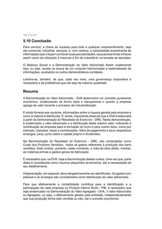 102 UNIUBE
5.10 Conclusão
Para concluir, a chave do sucesso para todo e qualquer empreendimento, seja
ele comercial, industrial, serviços, é, com certeza, a necessidade proeminente de
informações que o façam conhecer suas peculiaridades, seus pontos fortes e fracos
assim como da utilização a mesmas a ﬁm de subsidiá-lo na tomada de decisões.
O Balanço Social e a Demonstração do Valor Adicionado fazem exatamente
isso, ou seja, auxilia na busca de um conjunto harmonizado e sistematizado de
informações, auxiliando os outros demonstrativos contábeis.
Lembre-se, também, de que, cada vez mais, uma governança corporativa é
necessária e de preferência que ela seja da máxima qualidade.
A Demonstração do Valor Adicionado - DVA desenvolve um conceito puramente
econômico, evidenciando de forma clara e transparente o quanto a empresa
agrega de valor durante o processo de industrialização.
E ainda fornece aos usuários, informações sobre a riqueza gerada pela empresa e
como a mesma é distribuída. É, ainda, importante observar que a DVA é elaborada
a partir da Demonstração do Resultado do Exercício - DRE. Nesta demonstração,
é evidenciado o valor adicionado e a distribuição deste mesmo valor, indicando a
contribuição da empresa para a formação do lucro e para outros itens, como por
exemplo, impostos, taxas e contribuições, folha de pagamento e seus respectivos
encargos, juros, juros sobre o capital próprio e dividendos.
Na Demonstração do Resultado do Exercício - DRE, são computados como
Custo dos Produtos Vendidos, todos os gastos referentes à produção dos bens
vendidos. Está contido, portanto, neste montante, a mão-de-obra direta, indireta,
as matérias-primas e gastos gerais de fabricação.
É necessário que, na DVA, haja a discriminação destes custos. Uma vez que, parte
deles é considerada como insumos adquiridos de terceiros, daí a necessidade de
seu detalhamento.
Adepreciação, em especial, deve obrigatoriamente ser identiﬁcada. Os gastos com
pessoal e os encargos são considerados como distribuição do valor adicionado.
Para que efetivamente a contabilidade contribua para a identiﬁcação e a
participação de cada empresa no Produto Interno Bruto - PIB, é necessário que
seja evidenciado na Demonstração do Valor Agregado - DVA, o Valor Adicionado
ou Agregado, ou seja, o efetivamente gerado pela entidade, independentemente
que sua produção tenha sido vendida ou não, daí o conceito econômico.
Resumo
 