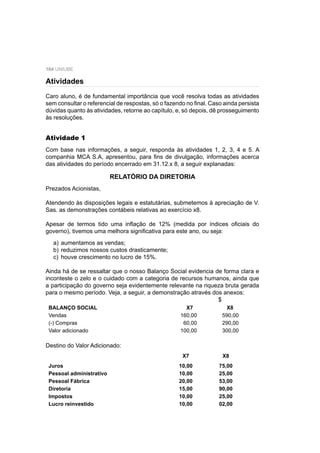 104 UNIUBE
Caro aluno, é de fundamental importância que você resolva todas as atividades
sem consultar o referencial de respostas, só o fazendo no ﬁnal. Caso ainda persista
dúvidas quanto às atividades, retorne ao capítulo, e, só depois, dê prosseguimento
às resoluções.
Atividade 1
Com base nas informações, a seguir, responda às atividades 1, 2, 3, 4 e 5. A
companhia MCA S.A, apresentou, para ﬁns de divulgação, informações acerca
das atividades do período encerrado em 31.12.x 8, a seguir explanadas:
RELATÓRIO DA DIRETORIA
Prezados Acionistas,
Atendendo às disposições legais e estatutárias, submetemos à apreciação de V.
Sas. as demonstrações contábeis relativas ao exercício x8.
Apesar de termos tido uma inﬂação de 12% (medida por índices oﬁciais do
governo), tivemos uma melhora signiﬁcativa para este ano, ou seja:
a) aumentamos as vendas;
b) reduzimos nossos custos drasticamente;
c) houve crescimento no lucro de 15%.
Ainda há de se ressaltar que o nosso Balanço Social evidencia de forma clara e
inconteste o zelo e o cuidado com a categoria de recursos humanos, ainda que
a participação do governo seja evidentemente relevante na riqueza bruta gerada
para o mesmo período. Veja, a seguir, a demonstração através dos anexos:
$
BALANÇO SOCIAL X7 X8
Vendas 160,00 590,00
(-) Compras 60,00 290,00
Valor adicionado 100,00 300,00
Destino do Valor Adicionado:
X7 X8
Juros 10,00 75,00
Pessoal administrativo 10,00 25,00
Pessoal Fábrica 20,00 53,00
Diretoria 15,00 90,00
Impostos 10,00 25,00
Lucro reinvestido 10,00 02,00
Atividades
 