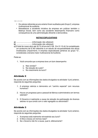 106 UNIUBE
NOTAS EXPLICATIVAS
a) .............................. (informação não utilizável)
b) .............................. (informação não utilizável)
c) O total de nosso ativo até 30.12.x9 era de $ 158. Em 31.12.x9, foi contabilizado
um acréscimo de $ 342 referente à um estudo de recuperabilidade dos ativos
imobilizados (impairment). A empresa especializada pertence ao grupo “C”,
considerada a terceira maior multinacional de Auditoria.
Pede-se:
1. Você concorda que a empresa teve um bom desempenho
a. Nas vendas?
b. Na redução de custo?
c. No crescimento do lucro?
Os valores referentes ao ano anterior foram auditados pelo Grupo C, empresa
multinacional de auditoria.
Ressaltamos a excelente iniciativa da empresa em publicar também o
Balanço Social, bem como seu excelente desempenho ﬁnanceiro como
consequência de uma administração eﬁciente e democrática.
•
•
Atividade 2
De acordo com as informações dos dados divulgados na atividade 1(um) anterior,
responda às seguintes perguntas:
1. A empresa valoriza e demonstra um “carinho especial” com recursos
humanos?
2. Houve um progresso para o pessoal de fábrica e administrativo em termos
salariais?
3. O Governo é realmente a causa da redução da participação de diversos
setores no que condiz com o valor agregado ou adicionado?
Atividade 3
De acordo com as informações dos dados divulgados na atividade 1(um) anterior,
responda às seguintes perguntas:
1. A empresa está realmente reinvestindo seu lucro?
2. O Ativo cresceu em termos reais?
3. Se o Governo não for a causa, qual é, efetivamente?
 