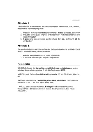 107 UNIUBE
Atividade 4
De acordo com as informações dos dados divulgados na atividade 1(um) anterior,
responda às seguintes perguntas:
1. O estudo de recuperabilidade (impairment) é de boa qualidade, conﬁável?
2. O auditor aﬁrma que a empresa é “democrática”. Podemos concordar com
essa aﬁrmação?
3. É possível a essa empresa que teve lucro de $ 22, distribuir $ 25 de
dividendos?
Atividade 5
De acordo ainda com as informações dos dados divulgados na atividade 1(um)
anterior, responda às seguintes perguntas:
1. Por que a empresa distribuiu tantos dividendos?
2. A troca de auditores pela empresa foi positiva?
IUDÍCIBUS, Sérgio de. Manual de contabilidade das sociedades por ações:
aplicável às demais sociedades. 2. ed. São Paulo: Atlas, 2009.
MARION, José Carlos. Contabilidade Empresarial. 15. ed. São Paulo: Atlas, 20
09.
SANTOS, Ariovaldo dos. Demonstração do Valor Adicionado: como elaborar
e analisar a DVA. 2. ed. São Paulo: Atlas, 2007.
TINOCO, João Eduardo Prudêncio. Balanço Social: uma abordagem da
transparência e da responsabilidade pública das organizações. São Paulo:
Atlas, 2001.
Referências
 