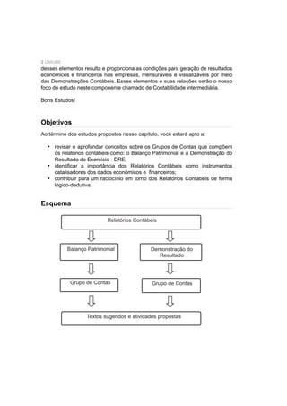 2 UNIUBE
desses elementos resulta e proporciona as condições para geração de resultados
econômicos e ﬁnanceiros nas empresas, mensuráveis e visualizáveis por meio
das Demonstrações Contábeis. Esses elementos e suas relações serão o nosso
foco de estudo neste componente chamado de Contabilidade intermediária.
Bons Estudos!
Ao término dos estudos propostos nesse capítulo, você estará apto a:
revisar e aprofundar conceitos sobre os Grupos de Contas que compõem
os relatórios contábeis como: o Balanço Patrimonial e a Demonstração do
Resultado do Exercício - DRE;
identiﬁcar a importância dos Relatórios Contábeis como instrumentos
catalisadores dos dados econômicos e ﬁnanceiros;
contribuir para um raciocínio em torno dos Relatórios Contábeis de forma
lógico-dedutiva.
•
•
•
Objetivos
Esquema
Relatórios Contábeis
Balanço Patrimonial Demonstração do
Resultado
Grupo de Contas
Textos sugeridos e atividades propostas
Grupo de Contas
 