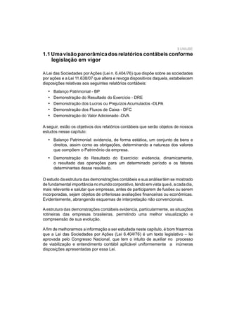 3 UNIUBE
1.1 Uma visão panorâmica dos relatórios contábeis conforme
legislação em vigor
A Lei das Sociedades por Ações (Lei n. 6.404/76) que dispõe sobre as sociedades
por ações e a Lei 11.638/07 que altera e revoga dispositivos daquela, estabelecem
disposições relativas aos seguintes relatórios contábeis:
Balanço Patrimonial - BP
Demonstração do Resultado do Exercício - DRE
Demonstração dos Lucros ou Prejuízos Acumulados -DLPA
Demonstração dos Fluxos de Caixa - DFC
Demonstração do Valor Adicionado -DVA
A seguir, estão os objetivos dos relatórios contábeis que serão objetos de nossos
estudos nesse capítulo:
Balanço Patrimonial: evidencia, de forma estática, um conjunto de bens e
direitos, assim como as obrigações, determinando a natureza dos valores
que compõem o Patrimônio da empresa.
Demonstração do Resultado do Exercício: evidencia, dinamicamente,
o resultado das operações para um determinado período e os fatores
determinantes desse resultado.
•
•
•
•
•
•
•
O estudo da estrutura das demonstrações contábeis e sua análise têm se mostrado
de fundamental importância no mundo corporativo, tendo em vista que é, a cada dia,
mais relevante e salutar que empresas, antes de participarem de fusões ou serem
incorporadas, sejam objetos de criteriosas avaliações ﬁnanceiras ou econômicas.
Evidentemente, abrangendo esquemas de interpretação não convencionais.
A estrutura das demonstrações contábeis evidencia, particularmente, as situações
rotineiras das empresas brasileiras, permitindo uma melhor visualização e
compreensão de sua evolução.
A ﬁm de melhorarmos a informação a ser estudada neste capítulo, é bom frisarmos
que a Lei das Sociedades por Ações (Lei 6.404/76) é um texto legislativo – lei
aprovada pelo Congresso Nacional, que tem o intuito de auxiliar no processo
de viabilização e entendimento contábil aplicável uniformemente a inúmeras
disposições apresentadas por essa Lei.
 