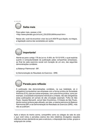 4 UNIUBE
Saiba mais
Para saber mais, acesse o link:
<http://www.planalto.gov.br/ccivil_03/LEIS/L6404consol.htm>.
Nesse site, você irá encontrar o teor da Lei 6.404/76 que dispõe, na integra,
a legislação acerca das sociedades por ações.
Importante!
Atente-se para o artigo 176 da Lei no. 6.404, de 15/12/1976, o qual explicita
quanto à compulsoriedade da publicação pelas companhias (empresas),
ao ﬁnal de cada exercício social com duração de um ano, das seguintes
demonstrações contábeis:
a) Balanço Patrimonial - BP;
b) Demonstração do Resultado do Exercício - DRE.
Parada para reﬂexão
A publicação das demonstrações contábeis, na sua totalidade, só é
obrigatória (compulsória) nas empresas com a forma jurídica de Sociedade
Anônima (S.A); para as outras empresas, com outra forma jurídica, como por
exemplo, a sociedade empresaria individual e Limitada, não são obrigatórias
estas publicações em jornais de alta circulação (exemplo: Folha de São
Paulo, Gazeta Mercantil, Jornal Valor Econômico, O Estado de São Paulo,
dentre outros) embora seja utilizado, por elas, a mesma estrutura do Balanço
Patrimonial (BP) e da Demonstração do Resultado do Exercício (DRE), mas
não as publicam.
Após a leitura do trecho acima, compartilhe como os colegas de sala de aula
o que você notou e percebeu acerca dos dois relatórios divulgados naqueles
referidos jornais atentando-se para a estrutura, a disposição das contas, grupos e
subgrupos de contas.
 