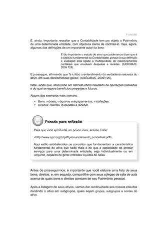 7 UNIUBE
É, ainda, importante ressaltar que a Contabilidade tem por objeto o Patrimônio
de uma determinada entidade, com objetivos claros de controlá-lo. Veja, agora,
algumas das deﬁnições de um importante autor da área:
É tão importante o estudo do ativo que poderíamos dizer que é
o capítulo fundamental da Contabilidade, porque à sua deﬁnição
e avaliação está ligada a multiplicidade de relacionamentos
contábeis que envolvem despesas e receitas. (IUDÍCIBUS,
2009:129).
E prossegue, aﬁrmando que “é crítico o entendimento da verdadeira natureza do
ativo, em suas características gerais” (IUDÍCIBUS, 2009:129).
Note, ainda que, ativo pode ser deﬁnido como resultado de operações passadas
e do qual se espera benefícios presentes e futuros.
Alguns dos exemplos mais comuns:
Bens: móveis, máquinas e equipamentos, instalações.
Direitos: clientes, duplicatas a receber.
•
•
Parada para reﬂexão
Para que você aprofunde um pouco mais, acesse o link:
<http://www.cpc.org.br/pdf/pronunciamento_conceitual.pdf>.
Aqui estão estabelecidos os conceitos que fundamentam a característica
fundamental de ativo que nada mais é do que a capacidade de prestar
serviços para uma determinada entidade, seja individualmente ou em
conjunto, capazes de gerar entradas líquidas de caixa.
Antes de prosseguirmos, é importante que você elabore uma lista de seus
bens, direitos, e, em seguida, compartilhe com seus colegas de sala de aula
acerca de quais bens e direitos constam de seu Patrimônio pessoal.
Após a listagem de seus ativos, vamos dar continuidade aos nossos estudos
dividindo o ativo em subgrupos, quais sejam grupos, subgrupos e contas do
ativo.
 