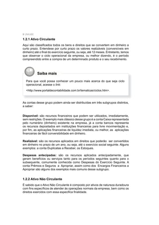 8 UNIUBE
1.2.1 Ativo Circulante
Aqui são classiﬁcados todos os bens e direitos que se convertem em dinheiro a
curto prazo. Entendese por curto prazo os valores realizáveis (conversíveis em
dinheiro) até o ﬁnal do exercício seguinte, ou seja, até 12 meses. Entretanto, temos
que observar o ciclo operacional da empresa, ou melhor dizendo, é o período
compreendido entre a compra de um determinado produto e o seu recebimento.
Saiba mais
Para que você possa conhecer um pouco mais acerca do que seja ciclo
operacional, acesse o link:
<http://www.portaldecontabilidade.com.br/tematicas/ciclos.htm>.
As contas desse grupo podem ainda ser distribuídas em três subgrupos distintos,
a saber:
Disponível: são recursos ﬁnanceiros que podem ser utilizados, imediatamente,
sem restrições. O exemplo mais clássico desse grupo é a conta Caixa representada
pelo numerário (dinheiro) existente na empresa, já a conta bancos representa
os recursos depositados em instituições ﬁnanceiras para livre movimentação e,
por ﬁm, as aplicações ﬁnanceiras de liquidez imediata, ou melhor, as aplicações
ﬁnanceiras de fácil conversibilidade em dinheiro.
Realizável: são os recursos aplicados em direitos que poderão ser convertidos
em dinheiro no prazo de um ano, ou seja, até o exercício social seguinte. Alguns
exemplos: a conta Duplicatas a Receber, os Estoques.
Despesas antecipadas: são os recursos aplicados antecipadamente, que
geram benefícios ou serviços tanto para os períodos seguintes quanto para o
subsequente, comumente conhecida como Despesas do Exercício Seguinte. A
conta Prêmios e Seguros a Apropriar, assim como dos Encargos Financeiros a
Apropriar são alguns dos exemplos mais comuns desse subgrupo.
1.2.2 Ativo Não Circulante
É sabido que o Ativo Não Circulante é composto por ativos de natureza duradoura
com ﬁns especíﬁcos de atender às operações normais da empresa, bem como os
direitos exercidos com essa especiﬁca ﬁnalidade.
 