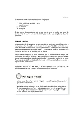 9 UNIUBE
É importante ainda elencar os seguintes subgrupos:
Ativo Realizável a Longo Prazo.
Investimentos.
Imobilizado.
Intangível.
Então, vamos às explicações das contas que, a partir de então, fará parte da
composição, de acordo com a lei 11.638/07, das contas que compõem o ativo não
circulante.
Ativo Permanente
Investimentos: é composto de contas que não se destinam, especiﬁcamente, à
manutenção das atividades operacionais da empresa. Também conhecido como
Bens de Renda. Por exemplo: participação acionária em Empresas Controladas
e Coligadas (ações em outras empresas); Obras de Arte; Terrenos e Imóveis para
utilização com ﬁns de se obter ganhos de capital.
•
•
•
•
Imobilizado: é composto de bens e direitos que se destinam à manutenção das
atividades normais da empresa. Normalmente, são reduzidas pelas respectivas
contas credoras de Depreciação, Amortização e Exaustão, conforme o caso.
Algumas contas do Imobilizado são: terrenos, edifícios, instalações, máquinas e
equipamentos, entre outras.
Intangível: é composto por bens incorpóreos destinados à manutenção das
atividades da empresa, inclusive o fundo de comércio adquirido.
Parada para reﬂexão
Leia o texto disponível no link: <http://www.portaldecontabilidade.com.br/
guia/planodecontas.htm>.
Nele você irá ler sobre a disposição sistemática das contas dispostas por grau
de liquidez decrescente. Após a leitura do conteúdo do link, compartilhe com
seus colegas de turma nos encontros presenciais as disposições contidas
no link, tecendo pequenos comentários.
 