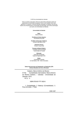 © 2010 by Universidade de Uberaba
Todos os direitos reservados. Nenhuma parte desta publicação poderá ser
reproduzida ou transmitida de qualquer modo ou por qualquer outro meio,
eletrônico ou mecânico, incluindo fotocópia, gravação ou qualquer outro tipo de
sistema de armazenamento e transmissão de informação, sem prévia autorização,
por escrito, da Universidade de Uberaba.
Universidade de Uberaba
Reitor:
Marcelo Palmério
Pró-Reitora de Ensino Superior:
Inara Barbosa Pena Elias
Pró-Reitor de Educação a Distância:
Fernando César Marra e Silva
Assessoria Técnica:
Ymiracy N. Sousa Polak
Produção de Material Didático:
• Comissão Central de Produção
• Subcomissão de Produção
Editoração:
Supervisão de Editoração
Equipe de Diagramação e Arte
Edição:
Universidade de Uberaba
Av. Nenê Sabino, 1801 – Bairro Universitário
Dados Internacionais de Catalogação na Publicação (CIP)
(Câmara Brasileira do Livro, SP, Brasil)
Caetano, Marco Antônio de Oliveira
C116c Contabilidade intermediária / Marco Antonio
de Oliveira Caetano. – Uberaba : Universidade de
Uberaba, 2010.
107 p. : il.
ISBN 978-85-7777-362-6
1. Contabilidade. 2. Balanço (Contabilidade). 3.
Fluxo de caixa. I. Título.
CDD: 657
 