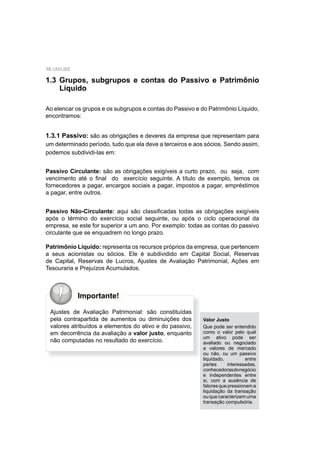 10 UNIUBE
1.3 Grupos, subgrupos e contas do Passivo e Patrimônio
Líquido
Ao elencar os grupos e os subgrupos e contas do Passivo e do Patrimônio Líquido,
encontramos:
1.3.1 Passivo: são as obrigações e deveres da empresa que representam para
um determinado período, tudo que ela deve a terceiros e aos sócios. Sendo assim,
podemos subdividi-las em:
Passivo Circulante: são as obrigações exigíveis a curto prazo, ou seja, com
vencimento até o ﬁnal do exercício seguinte. A título de exemplo, temos os
fornecedores a pagar, encargos sociais a pagar, impostos a pagar, empréstimos
a pagar, entre outros.
Passivo Não-Circulante: aqui são classiﬁcadas todas as obrigações exigíveis
após o término do exercício social seguinte, ou após o ciclo operacional da
empresa, se este for superior a um ano. Por exemplo: todas as contas do passivo
circulante que se enquadrem no longo prazo.
Patrimônio Líquido: representa os recursos próprios da empresa, que pertencem
a seus acionistas ou sócios. Ele é subdividido em Capital Social, Reservas
de Capital, Reservas de Lucros, Ajustes de Avaliação Patrimonial, Ações em
Tesouraria e Prejuízos Acumulados.
Importante!
Ajustes de Avaliação Patrimonial: são constituídas
pela contrapartida de aumentos ou diminuições dos
valores atribuídos a elementos do ativo e do passivo,
em decorrência da avaliação a valor justo, enquanto
não computadas no resultado do exercício.
Valor Justo
Que pode ser entendido
como o valor pelo qual
um ativo pode ser
avaliado ou negociado
a valores de mercado
ou não, ou um passivo
liquidado, entre
partes interessadas,
conhecedorasdonegócio
e independentes entre
si, com a ausência de
fatores que pressionem a
liquidação da transação
ou que caracterizem uma
transação compulsória.
 