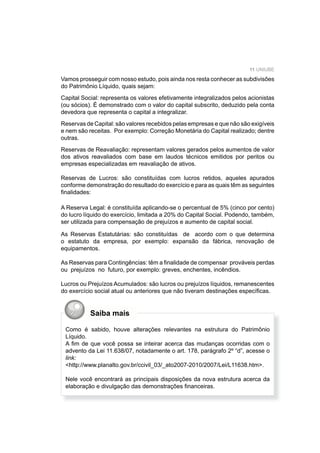 11 UNIUBE
Vamos prosseguir com nosso estudo, pois ainda nos resta conhecer as subdivisões
do Patrimônio Líquido, quais sejam:
Capital Social: representa os valores efetivamente integralizados pelos acionistas
(ou sócios). É demonstrado com o valor do capital subscrito, deduzido pela conta
devedora que representa o capital a integralizar.
Reservas de Capital: são valores recebidos pelas empresas e que não são exigíveis
e nem são receitas. Por exemplo: Correção Monetária do Capital realizado; dentre
outras.
Reservas de Reavaliação: representam valores gerados pelos aumentos de valor
dos ativos reavaliados com base em laudos técnicos emitidos por peritos ou
empresas especializadas em reavaliação de ativos.
Reservas de Lucros: são constituídas com lucros retidos, aqueles apurados
conforme demonstração do resultado do exercício e para as quais têm as seguintes
ﬁnalidades:
A Reserva Legal: é constituída aplicando-se o percentual de 5% (cinco por cento)
do lucro líquido do exercício, limitada a 20% do Capital Social. Podendo, também,
ser utilizada para compensação de prejuízos e aumento de capital social.
As Reservas Estatutárias: são constituídas de acordo com o que determina
o estatuto da empresa, por exemplo: expansão da fábrica, renovação de
equipamentos.
As Reservas para Contingências: têm a ﬁnalidade de compensar prováveis perdas
ou prejuízos no futuro, por exemplo: greves, enchentes, incêndios.
Lucros ou Prejuízos Acumulados: são lucros ou prejuízos líquidos, remanescentes
do exercício social atual ou anteriores que não tiveram destinações especíﬁcas.
Saiba mais
Como é sabido, houve alterações relevantes na estrutura do Patrimônio
Líquido.
A ﬁm de que você possa se inteirar acerca das mudanças ocorridas com o
advento da Lei 11.638/07, notadamente o art. 178, parágrafo 2º “d”, acesse o
link:
<http://www.planalto.gov.br/ccivil_03/_ato2007-2010/2007/Lei/L11638.htm>.
Nele você encontrará as principais disposições da nova estrutura acerca da
elaboração e divulgação das demonstrações ﬁnanceiras.
 