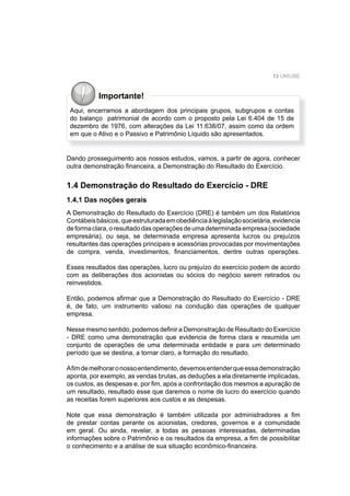 13 UNIUBE
Importante!
Aqui, encerramos a abordagem dos principais grupos, subgrupos e contas
do balanço patrimonial de acordo com o proposto pela Lei 6.404 de 15 de
dezembro de 1976, com alterações da Lei 11.638/07, assim como da ordem
em que o Ativo e o Passivo e Patrimônio Líquido são apresentados.
Dando prosseguimento aos nossos estudos, vamos, a partir de agora, conhecer
outra demonstração ﬁnanceira, a Demonstração do Resultado do Exercício.
1.4 Demonstração do Resultado do Exercício - DRE
1.4.1 Das noções gerais
A Demonstração do Resultado do Exercício (DRE) é também um dos Relatórios
Contábeisbásicos,queestruturadaemobediênciaàlegislaçãosocietária,evidencia
deformaclara,oresultadodasoperaçõesdeumadeterminadaempresa(sociedade
empresária), ou seja, se determinada empresa apresenta lucros ou prejuízos
resultantes das operações principais e acessórias provocadas por movimentações
de compra, venda, investimentos, ﬁnanciamentos, dentre outras operações.
Esses resultados das operações, lucro ou prejuízo do exercício podem de acordo
com as deliberações dos acionistas ou sócios do negócio serem retirados ou
reinvestidos.
Então, podemos aﬁrmar que a Demonstração do Resultado do Exercício - DRE
é, de fato, um instrumento valioso na condução das operações de qualquer
empresa.
Nesse mesmo sentido, podemos deﬁnir a Demonstração de Resultado do Exercício
- DRE como uma demonstração que evidencia de forma clara e resumida um
conjunto de operações de uma determinada entidade e para um determinado
período que se destina, a tornar claro, a formação do resultado.
Aﬁmdemelhoraronossoentendimento,devemosentenderqueessademonstração
aponta, por exemplo, as vendas brutas, as deduções a ela diretamente implicadas,
os custos, as despesas e, por ﬁm, após a confrontação dos mesmos a apuração de
um resultado, resultado esse que daremos o nome de lucro do exercício quando
as receitas forem superiores aos custos e as despesas.
Note que essa demonstração é também utilizada por administradores a ﬁm
de prestar contas perante os acionistas, credores, governos e a comunidade
em geral. Ou ainda, revelar, a todas as pessoas interessadas, determinadas
informações sobre o Patrimônio e os resultados da empresa, a ﬁm de possibilitar
o conhecimento e a análise de sua situação econômico-ﬁnanceira.
 