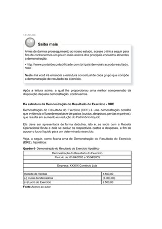 14 UNIUBE
Saiba mais
Antes de darmos prosseguimento ao nosso estudo, acesse o link a seguir para
ﬁns de conhecermos um pouco mais acerca dos principais conceitos atinentes
a demonstração:
<http://www.portaldecontabilidade.com.br/guia/demonstracaodoresultado.
htm>.
Neste link você irá entender a estrutura conceitual de cada grupo que compõe
a demonstração do resultado do exercício.
Após a leitura acima, a qual lhe proporcionou uma melhor compreensão da
disposição daquela demonstração, continuemos.
Da estrutura da Demonstração do Resultado do Exercício - DRE
Demonstração do Resultado do Exercício (DRE) é uma demonstração contábil
que evidencia o ﬂuxo de receitas e de gastos (custos, despesas, perdas e ganhos),
que resulta em aumento ou redução do Patrimônio líquido.
Ela deve ser apresentada de forma dedutiva, isto é, se inicia com a Receita
Operacional Bruta e dela se deduz os respectivos custos e despesas, a ﬁm de
apurar o lucro líquido para um determinado exercício.
Veja, a seguir, como ﬁcaria uma de Demonstração do Resultado do Exercício
(DRE), hipotética:
Quadro 6- Demonstração do Resultado do Exercício hipotético
Fonte:Acervo ao autor
Demonstração do Resultado do Exercício
Período de: 01/04/2005 a 30/04/2005
Empresa: XXXXX Comércio Ltda
Receita de Vendas 8.500,00
(-) Custo da Mercadoria (6.000,00)
(=) Lucro do Exercício 2.500,00
 
