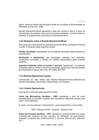 15 UNIUBE
Agora, vamos ao estudo das principais contas que compõem a Demonstração do
Resultado do Exercício - DRE.
Receita Operacional Bruta: apresenta o valor das vendas à vista e a prazo de
mercadorias e/ou produtos, bem como de serviços prestados, e incluem todos os
impostos. É popularmente conhecida por Faturamento Bruto.
1.4.2 Deduções sobre a Receita Operacional Bruta
Esse grupo de contas aborda as deduções da Receita Bruta, para gerar a Receita
Líquida. É composto pelas seguintes contas:
Vendas canceladas: representam as mercadorias devolvidas pelos clientes por
cancelamento;
Devoluções e abatimentos: são devoluções recebidas e/ou descontos
condicionais concedidos a clientes, por defeitos apresentados pelos produtos
vendidos;
Impostos incidentes sobre as vendas e serviços: representam os impostos
incidentes sobre as vendas e os serviços prestados, gerados por meio da emissão
de notas ﬁscais e faturas, tais como: IPI, ICMS, ISS, PIS.
1.4.3 Receita Operacional Líquida
Corresponde ao valor obtido pela Receita Operacional Bruta deduzida das
Vendas Canceladas, Devoluções e Abatimentos e os Impostos.
1.4.4 Custos Operacionais
Esse grupo é composto pelas seguintes contas:
Custo das Mercadorias Vendidas - CMV: representa o valor de custo
correspondente às parcelas vendidas, das mercadorias adquiridas prontas para
serem comercializadas.
E, ainda, a ﬁm de melhorar o entendimento, vamos desmembrar a conta CMV:
CMV = Estoque Inicial + Compras – Estoque Final
Custo dos Produtos Vendidos - CPV: representa a parcela vendida dos custos
incorridos pela empresa em seu processo de fabricação de seus produtos
acabados, composto das matérias-primas e insumos (mão de obra, materiais,
etc.).
CPV = EIPA + CPP – EFPA
 