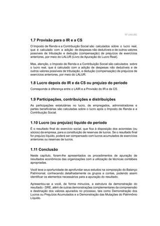 17 UNIUBE
1.7 Provisão para o IR e a CS
O Imposto de Renda e a Contribuição Social são calculados sobre o lucro real,
que é calculado com a adição de despesas não dedutíveis e de outros valores
possíveis de tributação e dedução (compensação) de prejuízos de exercícios
anteriores, por meio do LALUR (Livro de Apuração do Lucro Real).
Mas, atenção, o Imposto de Renda e a Contribuição Social são calculados sobre
o lucro real, que é calculado com a adição de despesas não dedutíveis e de
outros valores possíveis de tributação, e dedução (compensação) de prejuízos de
exercícios anteriores, por meio do LALUR.
1.8 Lucro depois do IR e da CS ou prejuízo do período
Corresponde à diferença entre o LAIR e a Provisão do IR e da CS.
1.9 Participações, contribuições e distribuições
As participações estatutárias no lucro, de empregados, administradores e
partes beneﬁciárias são calculadas sobre o lucro após o Imposto de Renda e a
Contribuição Social.
1.10 Lucro (ou prejuízo) líquido do período
É o resultado ﬁnal do exercício social, que ﬁca à disposição dos acionistas (ou
sócios) da empresa, para a constituição de reservas de lucros. Se o resultado ﬁnal
for prejuízo líquido, poderá ser compensado com lucros acumulados de exercícios
anteriores ou reservas de lucros.
1.11 Conclusão
Neste capítulo, foram-lhe apresentados os procedimentos de apuração de
resultados econômicos das organizações com a utilização de técnicas contábeis
apropriadas.
Você teve a oportunidade de aprofundar seus estudos na composição do Balanço
Patrimonial, conhecendo detalhadamente os grupos e contas, podendo assim
identiﬁcar os elementos necessários para a apuração do resultado.
Apresentou-se a você, de forma minucios, a estrutura da demonstração do
resultado - DRE, além de outras demonstrações complementares da compreensão
e destinação dos valores apurados no processo, tais como Demonstração dos
Lucros ou Prejuízos Acumulados e a Demonstração das Mutações do Patrimônio
Líquido.
 