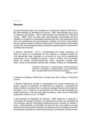 18 UNIUBE
As demonstrações tidas como obrigatórias no Brasil são: Balanço Patrimonial -
BP, Demonstração do Resultado do Exercício - DRE, Demonstração dos Lucros
ou Prejuízos Acumulados - DLPA, Demonstração das Mutações do Patrimônio
Líquido - DMPL. Além de todas estas demonstrações supracitadas devemos
ressaltar a importância e necessidade da elaboração das notas explicativas como
forma de complemento das demonstrações contábeis. No entanto, este trabalho
tem por objetivo enfatizar o Balanço Patrimonial e a Demonstração do Resultado
do Exercício, demonstrações estas que facilitarão a identiﬁcação e o conhecimento
contábeis das empresas.
O Balanço Patrimonial - BP é a apresentação dos saldos respectivos de
todas as contas da contabilidade de uma empresa ou entidade contábil em
uma determinada data, dispostos ou arrumados de uma forma relativamente
padronizada, com a ﬁnalidade de permitir, a quem o analisa, uma visualização
rápida da posição econômico-ﬁnanceira dessa companhia naquela data.
Assim, temos a conceituação deﬁnida pelo Conselho Federal de Contabilidade.
O Balanço Patrimonial é a demonstração contábil destinada a
evidenciar, quantitativa e qualitativamente, numa determinada
data, a posição patrimonial e ﬁnanceira da Entidade.
(PORTAL, 2010)
A estrutura do Balanço Patrimonial é formada pelo Ativo, Passivo e Patrimônio
Líquido.
O Balanço Patrimonial consiste na apresentação das contas classiﬁcadas por
grupos, segundo os elementos do Patrimônio que registrem, e agrupadas de
modo a facilitar o conhecimento e a análise da situação ﬁnanceira da companhia.
No Brasil, a Lei nº 6.404 de 15 de dezembro de 1976 (Lei das Sociedades por
Ações) padronizou o título de cada grupo do balanço, assim como as alterações
posteriores conforme a Lei nº 11.638/07.
A Demonstração do Resultado do Exercício - DRE destina-se a evidenciar a
composição do resultado formado num determinado período nas operações de
uma empresa, gerando informações signiﬁcativas para a tomada de decisão é,
ainda, a Demonstração do Resultado do Exercício tem como objetivo principal
apresentar de forma vertical resumida o resultado apurado em relação ao conjunto
de operações realizadas num determinado período, normalmente, de doze meses.
Resumo
 