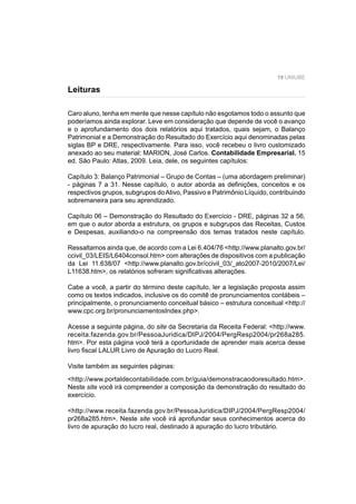19 UNIUBE
Caro aluno, tenha em mente que nesse capítulo não esgotamos todo o assunto que
poderíamos ainda explorar. Leve em consideração que depende de você o avanço
e o aprofundamento dos dois relatórios aqui tratados, quais sejam, o Balanço
Patrimonial e a Demonstração do Resultado do Exercício aqui denominadas pelas
siglas BP e DRE, respectivamente. Para isso, você recebeu o livro customizado
anexado ao seu material: MARION, José Carlos. Contabilidade Empresarial. 15
ed. São Paulo: Atlas, 2009. Leia, dele, os seguintes capítulos:
Capítulo 3: Balanço Patrimonial – Grupo de Contas – (uma abordagem preliminar)
- páginas 7 a 31. Nesse capítulo, o autor aborda as deﬁnições, conceitos e os
respectivos grupos, subgrupos doAtivo, Passivo e Patrimônio Líquido, contribuindo
sobremaneira para seu aprendizado.
Capítulo 06 – Demonstração do Resultado do Exercício - DRE, páginas 32 a 56,
em que o autor aborda a estrutura, os grupos e subgrupos das Receitas, Custos
e Despesas, auxiliando-o na compreensão dos temas tratados neste capítulo.
Ressaltamos ainda que, de acordo com a Lei 6.404/76 <http://www.planalto.gov.br/
ccivil_03/LEIS/L6404consol.htm> com alterações de dispositivos com a publicação
da Lei 11.638/07 <http://www.planalto.gov.br/ccivil_03/_ato2007-2010/2007/Lei/
L11638.htm>, os relatórios sofreram signiﬁcativas alterações.
Cabe a você, a partir do término deste capítulo, ler a legislação proposta assim
como os textos indicados, inclusive os do comitê de pronunciamentos contábeis –
principalmente, o pronunciamento conceitual básico – estrutura conceitual <http://
www.cpc.org.br/pronunciamentosIndex.php>.
Acesse a seguinte página, do site da Secretaria da Receita Federal: <http://www.
receita.fazenda.gov.br/PessoaJuridica/DIPJ/2004/PergResp2004/pr268a285.
htm>. Por esta página você terá a oportunidade de aprender mais acerca desse
livro ﬁscal LALUR Livro de Apuração do Lucro Real.
Visite também as seguintes páginas:
<http://www.portaldecontabilidade.com.br/guia/demonstracaodoresultado.htm>.
Neste site você irá compreender a composição da demonstração do resultado do
exercício.
<http://www.receita.fazenda.gov.br/PessoaJuridica/DIPJ/2004/PergResp2004/
pr268a285.htm>. Neste site você irá aprofundar seus conhecimentos acerca do
livro de apuração do lucro real, destinado à apuração do lucro tributário.
Leituras
 