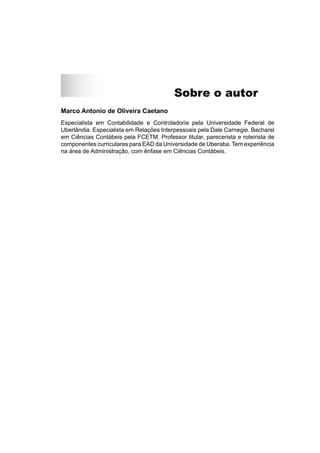 Sobre o autor
Marco Antonio de Oliveira Caetano
Especialista em Contabilidade e Controladoria pela Universidade Federal de
Uberlândia. Especialista em Relações Interpessoais pela Dale Carnegie. Bacharel
em Ciências Contábeis pela FCETM. Professor titular, parecerista e roteirista de
componentes curriculares para EAD da Universidade de Uberaba. Tem experiência
na área de Administração, com ênfase em Ciências Contábeis.
 