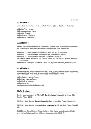 21 UNIUBE
Atividade 3
Assinale a alternativa correta quanto à classiﬁcação de Capital de Terceiros:
a) Patrimônio Líquido.
b) Fornecedores a Pagar.
c) Capital Próprio.
d) Duplicatas a Receber.
e) Reservas de Capital.
Referências
Atividade 4
Para a correta classiﬁcação do Patrimônio Líquido, que é classiﬁcado por ordem
de exigibilidade, assinale a alternativa que identiﬁca essa disposição.
a) Capital Social, Lucros Acumulados e Reservas de Contingência.
b) Capital Social, Reservas de Reavaliação, Reservas de Lucros.
c) Capital Social, Reservas de Capital, Reservas de Lucros.
d) Capital Social, Reservas de Capital, Reservas de Lucros, Ajustes Avaliação
Patrimonial.
e) Reservas de Capital, Reservas de Lucros, Ajustes de Avaliação Patrimonial.
Atividade 5
Um empréstimo obtido com carência de 2 anos, ou seja, com início de pagamento
somente depois de 2 anos, é classiﬁcado em uma conta como:
a) Realizável a Longo Prazo.
b) Exigível a Longo Prazo.
c) Patrimônio Líquido.
d) Permanente.
e) Ajustes de Avaliação Patrimonial.
Equipe de professores da FEA/USP. Contabilidade Introdutória. 11 ed. São
Paulo: Atlas, 2010.
MARION, José Carlos. Contabilidade básica. 10. ed. São Paulo: Atlas, 2009.
MARION, José Carlos. Contabilidade empresarial. 15. ed. São Paulo: Atlas 20
09.
PORTAL da Contabilidade. Disponível em: <http://www.portaldecontabilidade.
com.br/guia/balancopatrimonial.htm>. Acesso em: 08-04-2010.
 