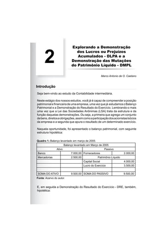 Explorando a Demonstração
dos Lucros ou Prejuízos
Acumulados - DLPA e a
Demonstração das Mutações
do Patrimônio Líquido - DMPL
Seja bem-vindo ao estudo da Contabilidade intermediária.
Neste estágio dos nossos estudos, você já é capaz de compreender a posição
patrimonialeﬁnanceiradeumaempresa,umavezquejá estudamosoBalanço
Patrimonial e a Demonstração do Resultado do Exercício. Lembrando-o mais
uma vez que a Lei das Sociedades Anônimas (LSA) trata da estrutura e da
função daquelas demonstrações. Ou seja, a primeira que agrega um conjunto
debens,direitoseobrigações,assimcomoaparticipaçãodosacionistas/sócios
da empresa e a segunda que apura o resultado de um determinado exercício.
Naquela oportunidade, foi apresentado o balanço patrimonial, com seguinte
estrutura hipotética:
2
Marco Antonio de O. Caetano
Introdução
E, em seguida a Demonstração do Resultado do Exercício - DRE, também,
hipotética:
Quadro 1- Balanço levantado em março de 2005.
Fonte: Acervo do autor.
Balanço levantado em Março de 2005
Ativo Passivo
Banco 7.000,00 Fornecedores 2.000,00
Mercadorias 2.500,00 Patrimônio Líquido
Capital Social 4.000,00
Lucro do Exercício 3.500,00
SOMA DO ATIVO 9.500,00 SOMA DO PASSIVO 9.500,00
 