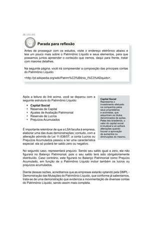 26 UNIUBE
Parada para reﬂexão
Antes de prosseguir com os estudos, visite o endereço eletrônico abaixo e
leia um pouco mais sobre o Patrimônio Líquido e seus elementos, para que
possamos juntos apreender o conteúdo que iremos, daqui para frente, tratar
com maiores detalhes.
Na seguinte página, você irá compreender a composição das principais contas
do Patrimônio Líquido:
<http://pt.wikipedia.org/wiki/Patrim%C3%B4nio_l%C3%ADquido>.
Após a leitura do link acima, você se deparou com a
seguinte estrutura do Patrimônio Líquido:
Capital Social
Reservas de Capital
Ajustes de Avaliação Patrimonial
Reservas de Lucros
Prejuízos Acumulados
•
•
•
•
•
Capital Social
Representa o
investimento efetuado
na companhia pelos
seus proprietários
e acionistas, que
adquiriram os títulos
denominados de ações.
Pelas leis brasileiras, o
valor do capital social
é imutável e só sofrerá
alterações quando
houver a aprovação
de aumentos ou
diminuições do mesmo.
É importante relembrar de que a LSA faculta à empresa,
elaborar uma das duas demonstrações; contudo, com a
alteração advinda da Lei 11.638/07, a conta Lucros ou
Prejuízos Acumulados passou a ter uma característica
especial: ela só poderá ter saldo zero ou negativo.
No segundo caso, representará prejuízo. Sendo seu saldo igual a zero, ela não
ﬁgurará no Balanço Patrimonial, pois o seu saldo terá sido obrigatoriamente
distribuído. Caso contrário, este ﬁgurará no Balanço Patrimonial como Prejuízo
Acumulado, em função de o Patrimônio Líquido incluir também os lucros ou
prejuízos acumulados.
Diante dessas razões, acreditamos que as empresas estarão optando pela DMPL -
Demonstração das Mutações do Patrimônio Líquido, que conforme já salientamos,
trata-se de uma demonstração que evidencia a movimentação de diversas contas
do Patrimônio Líquido, sendo assim mais completa.
 