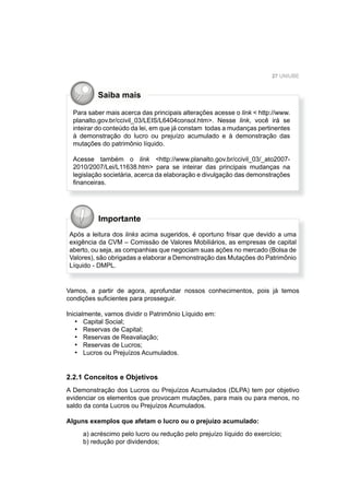 27 UNIUBE
Importante
Após a leitura dos links acima sugeridos, é oportuno frisar que devido a uma
exigência da CVM – Comissão de Valores Mobiliários, as empresas de capital
aberto, ou seja, as companhias que negociam suas ações no mercado (Bolsa de
Valores), são obrigadas a elaborar a Demonstração das Mutações do Patrimônio
Líquido - DMPL.
Vamos, a partir de agora, aprofundar nossos conhecimentos, pois já temos
condições suﬁcientes para prosseguir.
Inicialmente, vamos dividir o Patrimônio Líquido em:
Capital Social;
Reservas de Capital;
Reservas de Reavaliação;
Reservas de Lucros;
Lucros ou Prejuízos Acumulados.
2.2.1 Conceitos e Objetivos
A Demonstração dos Lucros ou Prejuízos Acumulados (DLPA) tem por objetivo
evidenciar os elementos que provocam mutações, para mais ou para menos, no
saldo da conta Lucros ou Prejuízos Acumulados.
Alguns exemplos que afetam o lucro ou o prejuízo acumulado:
a) acréscimo pelo lucro ou redução pelo prejuízo líquido do exercício;
b) redução por dividendos;
•
•
•
•
•
Para saber mais acerca das principais alterações acesse o link < http://www.
planalto.gov.br/ccivil_03/LEIS/L6404consol.htm>. Nesse link, você irá se
inteirar do conteúdo da lei, em que já constam todas a mudanças pertinentes
à demonstração do lucro ou prejuízo acumulado e à demonstração das
mutações do patrimônio líquido.
Acesse também o link <http://www.planalto.gov.br/ccivil_03/_ato2007-
2010/2007/Lei/L11638.htm> para se inteirar das principais mudanças na
legislação societária, acerca da elaboração e divulgação das demonstrações
ﬁnanceiras.
Saiba mais
 